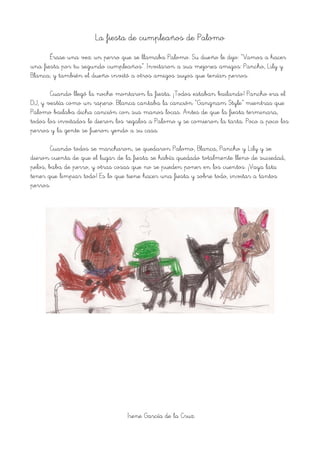 La fiesta de cumpleaños de Palomo
Érase una vez un perro que se llamaba Palomo. Su dueño le dijo: “Vamos a hacer
una fiesta por tu segundo cumpleaños”. Invitaron a sus mejores amigos: Pancho, Lily y
Blanca; y también el dueño invitó a otros amigos suyos que tenían perros.
Cuando llegó la noche montaron la fiesta. ¡Todos estaban bailando! Pancho era el
DJ, y vestía como un rapero. Blanca cantaba la canción “Gangnam Style” mientras que
Palomo bailaba dicha canción con sus manos locas. Antes de que la fiesta terminara,
todos los invitados le dieron los regalos a Palomo y se comieron la tarta. Poco a poco los
perros y la gente se fueron yendo a su casa.
Cuando todos se marcharon, se quedaron Palomo, Blanca, Pancho y Lily y se
dieron cuenta de que el lugar de la fiesta se había quedado totalmente lleno de suciedad,
pelos, baba de perro, y otras cosas que no se pueden poner en los cuentos. ¡Vaya lata
tener que limpiar todo! Es lo que tiene hacer una fiesta y sobre todo, invitar a tantos
perros.
Irene García de la Cruz
 