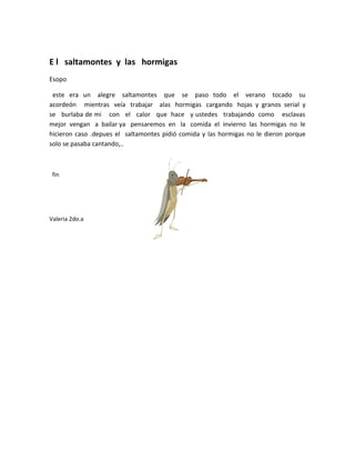 E l saltamontes y las hormigas
Esopo

 este era un alegre saltamontes que se paso todo el verano tocado su
acordeón mientras veía trabajar alas hormigas cargando hojas y granos serial y
se burlaba de mi con el calor que hace y ustedes trabajando como esclavas
mejor vengan a bailar ya pensaremos en la comida el invierno las hormigas no le
hicieron caso .depues el saltamontes pidió comida y las hormigas no le dieron porque
solo se pasaba cantando,..



 fin




Valeria 2do.a
 