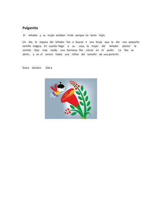 Pulgarcita
El   leñador y su mujer estaban triste porque no tenía hijos.

Un día, la esposa del leñador fue a buscar a una bruja que le dio una pequeña
semilla mágica. En cuanto llego´ a su casa, la mujer del leñador planto´ la
semilla. Días más tarde, una hermosa flor creció´ en el jardin. La flor se
abrió´, y en el centro había una niñita del tamaño de una perla.fin



Dulce alondra    2do.a
 