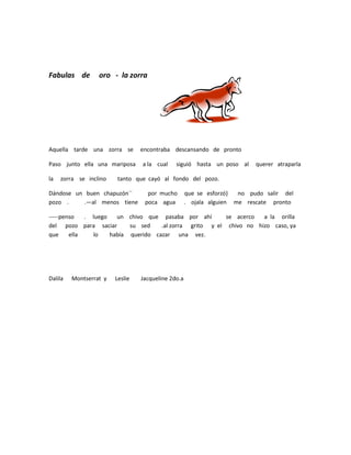 Fabulas de        oro - la zorra




Aquella tarde una zorra se       encontraba descansando de pronto

Paso junto ella una mariposa     a la cual    siguió hasta un poso al     querer atraparla

la   zorra se inclino    tanto que cayó al fondo del pozo.

Dándose un buen chapuzón´´         por mucho        que se esforzó}  no pudo salir del
pozo .    .—al menos tiene        poca agua         . ojala alguien me rescate pronto

-----penso   . luego   un chivo que pasaba por ahí        se acerco  a la orilla
del pozo para saciar       su sed    .al zorra grito y el chivo no hizo caso, ya
que     ella   lo    había querido cazar una vez.




Dalila   Montserrat y   Leslie   Jacqueline 2do.a
 