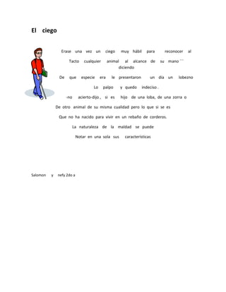 El ciego


                 Erase una vez un            ciego    muy hábil      para         reconocer   al

                     Tacto      cualquier       animal al alcance de            su mano ´´´
                                                      diciendo

               De    que      especie     era     le presentaron       un día un        lobezno

                                     Lo     palpo     y quedo      indeciso .

                    -no      acierto-dijo , si es     hijo de una loba, de una zorra o

              De otro animal de su misma cualidad pero lo que si se es

               Que no ha nacido para vivir en un rebaño de corderos.

                          La naturaleza de la maldad se puede

                            Notar en una sola sus       características




Salomon   y    nefy 2do a
 