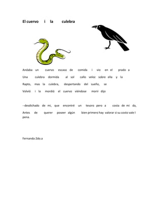 El cuervo        i    la        culebra




Andaba un          cuervo   escaso de      comida      i   vio   en el      prado a

Una      culebra     dormida     al sol     callo veloz sobre ella        y la

Rapto,   mas la      culebra,    despertando     del sueño,      se

Volvió   i la      mordió   el cuervo viéndose        morir dijo



--desdichado de mi, que         encontré   un     tesoro pero a        costa de mi da,

Antes    de      querer     poseer algún       bien primero hay valorar si su costo vale l
pena.




Fernanda 2do.a
 