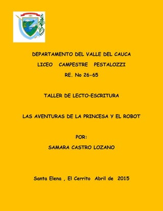DEPARTAMENTO DEL VALLE DEL CAUCA
LICEO CAMPESTRE PESTALOZZI
RE. No 26-65
TALLER DE LECTO–ESCRITURA
LAS AVENTURAS DE LA PRINCESA Y EL ROBOT
POR:
SAMARA CASTRO LOZANO
Santa Elena , El Cerrito Abril de 2015
 
