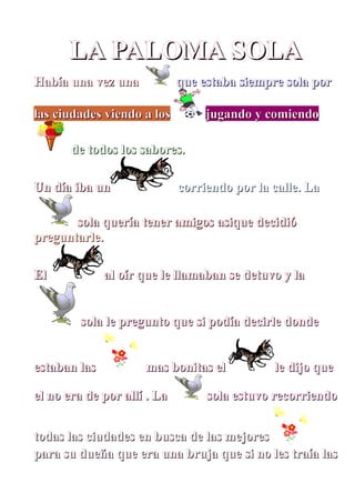 LA PALOMA SOLA
Había una vez una            que estaba siempre sola por

las ciudades viendo a los         jugando y comiendo

       de todos los sabores.

Un día iba un                corriendo por la calle. La

       sola quería tener amigos asique decidió
preguntarle.

El            al oír que le llamaban se detuvo y la


         sola le pregunto que si podía decirle donde


estaban las          mas bonitas el           le dijo que

el no era de por allí . La        sola estuvo recorriendo


todas las ciudades en busca de las mejores
para su dueña que era una bruja que si no les traía las
 