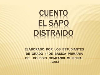 CUENTO 
EL SAPO 
DISTRAIDO 
ELABORADO POR LOS ESTUDIANTES 
DE GRADO 1° DE BÁSICA PRIMARIA 
DEL COLEGIO COMFANDI MUNICIPAL 
- CALI 
 