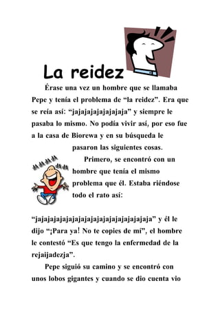 La reidez
    Érase una vez un hombre que se llamaba
Pepe y tenía el problema de “la reidez”. Era que
se reía así: “jajajajajajajajaja” y siempre le
pasaba lo mismo. No podía vivir así, por eso fue
a la casa de Biorewa y en su búsqueda le
             pasaron las siguientes cosas.
                 Primero, se encontró con un
             hombre que tenía el mismo
             problema que él. Estaba riéndose
             todo el rato así:


“jajajajajajajajajajajajajajajajajajaja” y él le
dijo “¡Para ya! No te copies de mí”, el hombre
le contestó “Es que tengo la enfermedad de la
rejaijadezja”.
    Pepe siguió su camino y se encontró con
unos lobos gigantes y cuando se dio cuenta vio
 