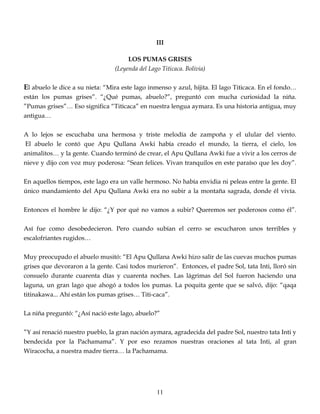 III
LOS PUMAS GRISES
(Leyenda del Lago Titicaca. Bolivia)
El abuelo le dice a su nieta: “Mira este lago inmenso y azul, hijita. El lago Titicaca. En el fondo…
están los pumas grises”. “¿Qué pumas, abuelo?”, preguntó con mucha curiosidad la niña.
”Pumas grises”… Eso significa “Titicaca” en nuestra lengua aymara. Es una historia antigua, muy
antigua…
A lo lejos se escuchaba una hermosa y triste melodía de zampoña y el ulular del viento.
El abuelo le contó que Apu Qullana Awki había creado el mundo, la tierra, el cielo, los
animalitos… y la gente. Cuando terminó de crear, el Apu Qullana Awki fue a vivir a los cerros de
nieve y dijo con voz muy poderosa: “Sean felices. Vivan tranquilos en este paraíso que les doy”.
En aquellos tiempos, este lago era un valle hermoso. No había envidia ni peleas entre la gente. El
único mandamiento del Apu Qullana Awki era no subir a la montaña sagrada, donde él vivía.
Entonces el hombre le dijo: “¿Y por qué no vamos a subir? Queremos ser poderosos como él”.
Así fue como desobedecieron. Pero cuando subían el cerro se escucharon unos terribles y
escalofriantes rugidos…
Muy preocupado el abuelo musitó: “El Apu Qullana Awki hizo salir de las cuevas muchos pumas
grises que devoraron a la gente. Casi todos murieron”. Entonces, el padre Sol, tata Inti, lloró sin
consuelo durante cuarenta días y cuarenta noches. Las lágrimas del Sol fueron haciendo una
laguna, un gran lago que ahogó a todos los pumas. La poquita gente que se salvó, dijo: “qaqa
titinakawa... Ahí están los pumas grises… Titi-caca”.
La niña preguntó: “¿Así nació este lago, abuelo?”
”Y así renació nuestro pueblo, la gran nación aymara, agradecida del padre Sol, nuestro tata Inti y
bendecida por la Pachamama”. Y por eso rezamos nuestras oraciones al tata Inti, al gran
Wiracocha, a nuestra madre tierra… la Pachamama.
11
 