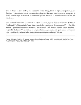 Pero el abuelo se puso triste y dijo a su nieta: “Mira el lago, hijita, el lago de los pumas grises.
Después vinieron otros pumas que nos despedazaron. Nuestros hijos escupieron sangre en la
mina, nuestras hijas mancilladas y humilladas por los blancos. El padre Sol lloró otra vez por
nosotros…
Pero el mundo da vueltas. Ahora está de cabeza. Al revés, injusto. Pero se enderezará. Habrá un
“pachakuti”. “¿Sabes qué dijo Tupaj Katari cuando los españoles lo descuartizaban?”. ” ¿Qué dijo,
abuelo?”, preguntó desconsolada la niña.” Me matarán. Pero mañana volveré y seré millones”,
respondió el abuelo: “Pero mañana es hoy, muchacha. Aquí estamos, la gran nación aymara, los
hijos y las hijas del Sol y de la Pachamama junto a nuestro sagrado lago Titicaca.
Fuente: Raíces de América: El Mundo Aymara. Compilación de Xavier Albó. Recogida en la isla Jisk'ata, Puno,
Perú. UNESCO-ALIANZA AMERICA 1988.
12
 