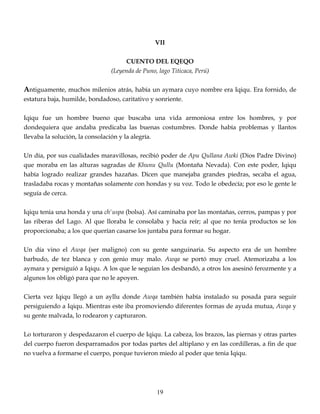 VII
CUENTO DEL EQEQO
(Leyenda de Puno, lago Titicaca, Perú)
Antiguamente, muchos milenios atrás, había un aymara cuyo nombre era Iqiqu. Era fornido, de
estatura baja, humilde, bondadoso, caritativo y sonriente.
Iqiqu fue un hombre bueno que buscaba una vida armoniosa entre los hombres, y por
dondequiera que andaba predicaba las buenas costumbres. Donde había problemas y llantos
llevaba la solución, la consolación y la alegría.
Un día, por sus cualidades maravillosas, recibió poder de Apu Qullana Awki (Dios Padre Divino)
que moraba en las alturas sagradas de Khunu Qullu (Montaña Nevada). Con este poder, Iqiqu
había logrado realizar grandes hazañas. Dicen que manejaba grandes piedras, secaba el agua,
trasladaba rocas y montañas solamente con hondas y su voz. Todo le obedecía; por eso le gente le
seguía de cerca.
Iqiqu tenia una honda y una ch'uspa (bolsa). Así caminaba por las montañas, cerros, pampas y por
las riberas del Lago. Al que lloraba le consolaba y hacía reír; al que no tenía productos se los
proporcionaba; a los que querían casarse los juntaba para formar su hogar.
Un día vino el Awqa (ser maligno) con su gente sanguinaria. Su aspecto era de un hombre
barbudo, de tez blanca y con genio muy malo. Awqa se portó muy cruel. Atemorizaba a los
aymara y persiguió a Iqiqu. A los que le seguían los desbandó, a otros los asesinó ferozmente y a
algunos los obligó para que no le apoyen.
Cierta vez Iqiqu llegó a un ayllu donde Awqa también había instalado su posada para seguir
persiguiendo a Iqiqu. Mientras este iba promoviendo diferentes formas de ayuda mutua, Awqa y
su gente malvada, lo rodearon y capturaron.
Lo torturaron y despedazaron el cuerpo de Iqiqu. La cabeza, los brazos, las piernas y otras partes
del cuerpo fueron desparramados por todas partes del altiplano y en las cordilleras, a fin de que
no vuelva a formarse el cuerpo, porque tuvieron miedo al poder que tenia Iqiqu.
19
 