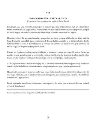 VIII
LOS ACHACHILAS Y LA VETA DE PLATA
(Leyenda de los cerros sagrados, región de Puno, Perú )
Un arriero, que una noche transitaba por el camino que sube al Cancharani, oyó un estruendoso
tropel de animales de carga, vino a su encuentro un indio que le intimó a que se regresase, porque
no podía seguir adelante, el paso estaba obstruido y si insistía su muerte era segura.
El arriero retrocedió alguna distancia y acampó en un lugar cercano al Cancharani. Pero a cierta
hora de mucha oscuridad quiso cerciorarse de lo que había ocurrido, y se dirigió al sitio donde
había recibido el aviso. Y escondiéndose al costado del camino vio desfilar una gran cantidad de
mulas cargadas de grandes bloques de plata.
Una de las bestias se embarrancó rendida por el inmenso peso de su carga. El arriero fue en su
auxilio, y notó que el animal se encontraba con una canilla rota. Le descargó la plata que llevaba,
la que pesaba mucho, y señalando bien el lugar volvió asombrado a su alojamiento.
Al día siguiente vino a buscar la carga y no la encontró: la mula había desaparecido y en el sitio
donde cayó sólo había un saltamontes con una pata quebrada, que cojeaba penosamente.
El genio del cerro con el inmenso poder que posee había transformado a todos los saltamontes de
este lugar en mulas, con el objeto de arrancar las riquezas que encerraba en su seno y trasladarlas
al fondo del Lago Titicaca.
Desde esa noche asombrosa comenzaron a desaparecer las vetas que se encontraban en todo el
sector de Cancharani.
Fuente: http://punomistico.blogspot.com/2005/11/achachilas.html
21
 
