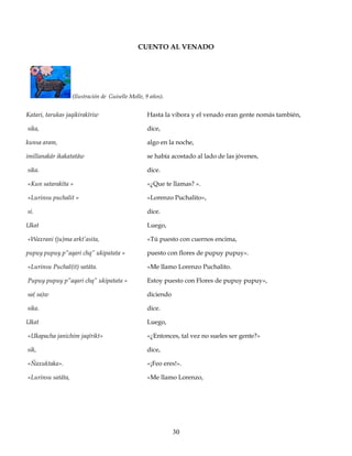 CUENTO AL VENADO
(Ilustración de Guiselle Molle, 9 años).
Katari, tarukas jaqikirakïriw
sika,
kunsa aram,
imillanakär ikakatatäw
sika.
«Kun satarakïta »
«Lurinsu puchalit »
si.
Ukat
«Waxrani (ju)ma arkt’asita,
pupuy pupuy p”aqari chq” ukipatata »
«Lurinsu Puchal(it) satäta.
Pupuy pupuy p”aqari chq” ukipatata »
sa( sa)w
sika.
Ukat
«Ukapacha janichim jaqïrikt»
sik,
«Ñaxuktaka».
«Lurinsu satäta,
Hasta la vibora y el venado eran gente nomás también,
dice,
algo en la noche,
se había acostado al lado de las jóvenes,
dice.
«¿Que te llamas? ».
«Lorenzo Puchalito»,
dice.
Luego,
«Tú puesto con cuernos encima,
puesto con flores de pupuy pupuy».
«Me llamo Lorenzo Puchalito.
Estoy puesto con Flores de pupuy pupuy»,
diciendo
dice.
Luego,
«¿Entonces, tal vez no sueles ser gente?»
dice,
«¡Feo eres!».
«Me llamo Lorenzo,
30
 