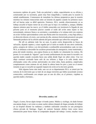 ascensores repletos de gente. Todo era pulcritud y orden, especialmente en su oficina y
comenzando por su secretaria, quien muy bien maquillada y vestida para la ocasión la
saludó amablemente. Comenzaron de inmediato los últimos preparativos para la reunión
mientras los minutos transcurrían entre un torrente de papeles cuando los primeros rayos
del sol hacían notar su débil aparición. Entonces, M.A, sumida silenciosamente en su
trabajo escuchó el lejano motor de un avión que la trajo a la realidad y, aunque, faltaban
algunos minutos para las nueve, ya el timbre anunciaba con insistencia la llegada de una
persona justo en el momento preciso cuando el ruido del avión antes lejano se fue
acrecentando, entonces llama a su secretaria y asomándose a la ventana miró con sorpresa
un avión Airlines aproximándose como una flecha entre los rascacielos, a muy baja altura y
en dirección directa a la torre, casi encima de ella, entonces horrorizada presenció una gran
llamarada producto de la colisión además del gran estruendo que sobrevino enseguida.
De allí en adelante todo fue un caos, la gente corría despavorida en busca de
salvación, dejando zapatos y cosas regadas por el suelo en medio de una atroz confusión,
gritos, sonajera de vidrios y un olor profundo a combustible acrecentándose cada vez más.
M.A, se abalanza a descender las escaleras presurizadas de emergencia, como trastornada y
presa del miedo mientras, una espesa bruma ya no dejaba ver claramente los rostros. De
pronto, la voz amada de “alguien”, que la toma cariñosamente de una mano le recordó a su
querida madre cuando avanzaba hacia una salida donde llegó sin saber cómo. Una vez
abajo continuó corriendo hasta salir de ese infierno y llegar a la calle donde otros
afortunados como ella corrían aterrorizados sin mirar atrás, hasta perderse, empolvados
completamente como estatuas de sal, desde la cabeza hasta los pies y justo en el mismo
instante en que se escuchó un segundo impacto de avión en la otra torre gemela.
Sólo algunas horas más tarde, una vez en su departamento M.A, se enteró por las
noticias de la televisión que se trató de un ataque terrorista que había secuestrado aviones
comerciales, confirmando con estupor que en uno de ellos, en el primero, viajaban su
querida madre y hermana...
Diversión, samba y sol
Ángel y Loreto, llevan algún tiempo viviendo juntos. Médico y sicóloga, sin duda forman
una pareja dispar, y así como se aman suelen odiarse después de largas jornadas de trabajo
en un hospital durante las mañanas y también realizando consultas en una prestigiosa
clínica privada de Santiago. Ángel, de carácter bastante abúlico tiene como única
entretención pasar horas frente al computador después del trabajo. Loreto, muchas veces
 