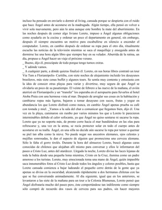 incluso ha pensado en enviarlo a dormir al living, cansada porque se despierta con el ruido
que hace Ángel antes de acostarse en la madrugada. Algún tiempo, ella pensó en volver a
vivir sola nuevamente, pero aún lo ama aunque este hombre la mate del aburrimiento. En
las noches después de comer algo liviano Loreto, impuso a Ángel algunas obligaciones
como ayudarla en la cocina y ordenar un poco el departamento en general, sin embargo,
después él siempre encuentra un motivo para escabullirse en silencio a encender el
computador. Loreto, en cambio después de ordenar su ropa para el otro día, ritualmente
escucha las noticias de la televisión mientras se saca el maquillaje y enseguida antes de
dormirse lee una hora algún libro que siempre hay en su velador. Aburrida de la rutina, un
día, propuso a Ángel hacer un viaje el próximo verano.
_ Bueno, dijo él, preocúpate de todo porque tengo turnos extras.
_ Y adónde vamos.
_ A cualquier parte, a dónde quieras finalizó él. Loreto, en sus horas libres contrató un tour
Via Tam a Florianópolis- Curitiba, con siete noches de alojamiento incluido los desayunos
brasileros, más siete cenas buffet y algunos tours. Se sentía muy contenta y entusiasta con
la idea de conocer otras playas para variar y divertirse, muy segura de que Ángel se
olvidaría un poco de su pasatiempo. El veinte de febrero a las nueve de la mañana, el avión
aterrizó en Florianópolis y un “transfer” los esperaba en el aeropuerto para llevarlos al hotel
Atoba Praia con una hermosa vista al mar. Después de arreglar sus cosas en la habitación y
cambiarse ropas más ligeras, bajaron a tomar desayuno con sucos, frutas y yogur en
abundancia los que Loreto disfrutó como nunca, en cambio Ángel apenas prueba su café
con tostada y miel. _Vamos a la sala del chat a comunicar que llegamos bien, dijo él. Una
vez en la playa, caminaron sin rumbo por varios minutos los que a Loreto le parecieron
interminables debido al calor sofocante, ya que Ángel no quiso sentarse ni sacarse la ropa.
Loreto que ya no soporta más, de pronto corre hacia el mar hundiéndose en las olas para
refrescarse y, una vez en la arena, se rocía protector solar en todo el cuerpo antes de
acostarse en su toalla. Ángel, en una silla no decide aún sacarse la ropa por temor a quemar
su piel tan alba como la nieve. No puede negar sus ancestros alemanes, ojos celestes y
mejillas sonrosadas, le dan el aspecto de alguien que promociona una cerveza alemana.
Sólo le falta el gorro tirolés. Durante la hora del almuerzo Loreto, buscó algunas caras
conocidas de chilenos que alojaban allí mismo para conversar y ellos le informaron del
paseo a Cristo Luz, antes del atardecer. Llegada la noche, Loreto divisa las luces lejanas de
toda la bahía desde una pequeña loma mientras, Cristo en la Cruz, ilumina como un padre
amoroso a los turistas. Loreto, muy emocionada toma una mano de Ángel, quién impasible
saca innumerables fotos al Cristo Luz desde todos los ángulos y colores posibles, hasta que
Loreto cansada comienza a bajar ladeando el pequeño cerro detrás de la gente que ya
apenas se divisa en la oscuridad, alcanzando rápidamente a dos hermanas chilenas con las
que se fue conversando animadamente. Al día siguiente, igual que en los anteriores, se
levantaron a las siete de la mañana para un tour a la Colonia Blumenau, Loreto pensó que
Ángel disfrutaría mucho del paseo pero, éste comportándose tan indiferente como siempre
sólo compró de recuerdo dos vasos de cerveza para sus padres, sin hacer mayores
 