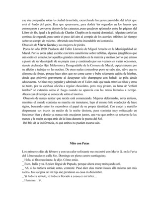 cae sin compasión sobre la ciudad desvelada, escarchando las penas prendidas del árbol que
está al fondo del patio. Hay que apresurarse, para desleír los segundos en los huesos que
comenzaron a corroerse dentro de las cataratas, pues quedaron aplastados entre las páginas del
Libro sin fin, igual a la película de Charles Chaplin en la matiné dominical. Alguien corrió las
cortinas de organdí, para sentir el paso del aire al compás de los acordes infinitos del tiempo
sobre un campo de malezas. Abriendo una brecha insondable en la muralla.
Obsesión de Mario García y sus mujeres de piedra.
Poeta del año 1960. Producto del Taller Literario de Miguel Arreche en la Municipalidad de
Macul. Por su corta edad, escribe con letra cuneiforme sobre tablillas, algunos jeroglíficos que
aún están en estudio por aquellos grandes entendidos en la materia y motivo por lo que estuvo
a punto de ser desalojado de su propia casa y condenado por sus vecinos en varias ocasiones,
siendo declarado Hijo Molestoso y Desagradable de la Comuna de Macul, especialmente por
su afición a trabajar en las noches. De otras malas costumbres poco se sabe aún, salvo que se
alimenta de frutas, porque hace años que no come carne y bebe solamente agüita de hierbas,
desde que enfermó gravemente al desayunar sólo champagne con helado de piña desde
adolescente. Se hizo muy popular y admirado en el Taller, más que nada entre las niñas y otras
no tanto, por su cariñosa afición a regalar chocolates, pero muy pronto, su fama de "enfant
terrible" se extendió como el fuego cuando no aparecía con las tareas literarias a tiempo.
Ahora con el tiempo se conoce de sobra el motivo.
Obsesión de nunca acabar que recién está comenzando. Mujeres deformadas, seres míticos,
mientras el mundo continúa su marcha sin inmutarse, bajo el mismo hilo conductor de hace
siglos, buscando entre los escombros el papel de su propia identidad. Con cincel y martillo
desparrama sus trozos en medio de la noche desierta, pues continúa muy enfrascado en
funcionar bien y donde ya nunca más encajaron juntos, una vez que ambos se soltaron de las
manos y la mujer escapa atrás de la línea durante la puesta del Sol.
Del frío de la indiferencia, es que ambos no pueden tocarse aún.
Mito con Patas
Los primeros días de febrero y con un calor sofocante me encontré con Mario G. en la Feria
del Libro usado en calle Sto. Domingo en pleno centro santiaguino.
_ Hola, al fin resucitaste, le dije. Cómo estás.
_ Bien, Italia y tú. Recién llegué de Papudo, porque ahora estoy trabajando ahí.
_ Ah, si lo hubiera sabido antes, contesté. Pasé diez días maravillosos allá mismo con mis
nietos, los suegros de mi hija me prestaron su casa en diciembre.
_ Si hubiera sabido, te hubiera llevado a conocer mi taller…
_ Hummm…Sí.
 