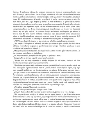 Después de cachurear más de dos horas en mesones con libros de hojas amarillentas y en
vista de que ya comenzaban a cerrar el lugar, después de ofrecerle mi auto hasta Pedro de
Valdivia, ambos comenzamos a caminar con paso lento y pensativo hacia calle Alameda en
busca del estacionamiento. A las diez y media de la noche comenzó a correr un airecillo
bien fresco, casi frío. Algo después y frente a la bella fachada de la Iglesia de la Merced
totalmente iluminada, me sentí presa de la nostalgia como una niña de veinte años mirando
hacia el cielo del imponente lugar. En ese momento miré de reojo a Mario, quien como
siempre cargaba en uno de sus brazos una pesada mochila negra con libros y sus figuras de
piedra. Soy un “pica piedras”, se presenta siempre a sí mismo ante la gente que aún no lo
conoce bien. Su pelo oscuro, brillante y ondulado cayó pesadamente como una cascada
sobre su espalda cuando de pronto se saca una boina de cuero también negra que dejó
totalmente al descubierto su cabeza y su frente húmedas con gotas de transpiración.
_ ¡Ah! Tienes el cabello largo y yo que pensé que te habías quedado calvo, comenté.
_ No, sonrió. En la parte de adelante me corto yo mismo el pelo porque me crece hacia
adelante y me aburre un poco ya que lo tengo muy crespo y también igual que en esta
ocasión se me pasa algo la mano (¿?)
_ Me dijiste que estás trabajando, me alegro mucho, al fin decides aprovechar tu talento…Y
has expuesto tus trabajos en algún lugar.
_ Sí, pero nunca solo, siempre con más gente, se apresuró a decir.
_ Porqué. ¿No te atreves, a qué le temes tanto? contesté.
_ Sucede que no estoy dispuesto a vender ninguna de mis cosas, entonces en esas
condiciones a ningún galerista puede interesarle.
_ No piensas que es un poco egoísta de tu parte esa posición al respecto, alguien puede ser
feliz en adquirir alguna escultura para sí. Quizás podrías hacer algunas copias, hay algo
muy especial también en eso de desprenderse con alegría de las cosas que uno hace…
_ Es que yo solo lo veo como un acto de vanidad, más que nada, contestó Mario muy serio.
Así solamente a uno lo alaban como a la vez critican, dejándolo caer después como quieran.
Además, me exigen trabajar con tiempos determinados y me estreso demasiado, entonces
después finalizo en el médico, en cambio ahora hasta puedo tomar un poco de trago. Mira
con dos trabajos que le envío a un amigo que vive en España, puedo vivir tranquilo todo el
resto del año sin mayores problemas, como aún ni siquiera tengo hijos.
_ ¿Ni señora tampoco? Respondo con ironía.
_ No, ya sabes que terminé para siempre con la Erika…
_ ¿Ah, sí? Bueno, ahora debes pensar un poco en tu vida, porqué no te vas a Europa.
_ Mis amigos siempre me dicen lo mismo, pero no puedo hacerlo ya que debo cuidar a mis
padres ancianos. Como soy hijo único, voy día por medio a darles sus medicamentos y los
vecinos me cuentan que mi mamá sale a regar el pasto a las cuatro de la mañana y al otro
día sale a comprar con toda la blusa sucia. En cuanto a mi papá lo único que hace es leer el
diario todo el día sentado en el living. Ahora ya sé a quién salí, dice Mario, mis viejos son
un “caso” pero me siento en la obligación de cuidarlos, aunque ya no viva con ellos que
 