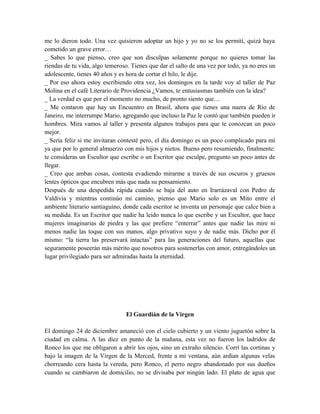 me lo dieron todo. Una vez quisieron adoptar un hijo y yo no se los permití, quizá haya
cometido un grave error…
_ Sabes lo que pienso, creo que son disculpas solamente porque no quieres tomar las
riendas de tu vida, algo temeroso. Tienes que dar el salto de una vez por todo, ya no eres un
adolescente, tienes 40 años y es hora de cortar el hilo, le dije.
_ Por eso ahora estoy escribiendo otra vez, los domingos en la tarde voy al taller de Paz
Molina en el café Literario de Providencia ¿Vamos, te entusiasmas también con la idea?
_ La verdad es que por el momento no mucho, de pronto siento que…
_ Me contaron que hay un Encuentro en Brasil, ahora que tienes una nuera de Río de
Janeiro, me interrumpe Mario, agregando que incluso la Paz le contó que también pueden ir
hombres. Mira vamos al taller y presenta algunos trabajos para que te conozcan un poco
mejor.
_ Sería feliz si me invitaran contesté pero, el día domingo es un poco complicado para mí
ya que por lo general almuerzo con mis hijos y nietos. Bueno pero resumiendo, finalmente:
te consideras un Escultor que escribe o un Escritor que esculpe, pregunto un poco antes de
llegar.
_ Creo que ambas cosas, contesta evadiendo mirarme a través de sus oscuros y gruesos
lentes ópticos que encubren más que nada su pensamiento.
Después de una despedida rápida cuando se baja del auto en Irarrázaval con Pedro de
Valdivia y mientras continúo mi camino, pienso que Mario solo es un Mito entre el
ambiente literario santiaguino, donde cada escritor se inventa un personaje que calce bien a
su medida. Es un Escritor que nadie ha leído nunca lo que escribe y un Escultor, que hace
mujeres imaginarias de piedra y las que prefiere “enterrar” antes que nadie las mire ni
menos nadie las toque con sus manos, algo privativo suyo y de nadie más. Dicho por él
mismo: “la tierra las preservará intactas” para las generaciones del futuro, aquellas que
seguramente poseerán más mérito que nosotros para sostenerlas con amor, entregándoles un
lugar privilegiado para ser admiradas hasta la eternidad.
El Guardián de la Virgen
El domingo 24 de diciembre amaneció con el cielo cubierto y un viento juguetón sobre la
ciudad en calma. A las diez en punto de la mañana, esta vez no fueron los ladridos de
Ronco los que me obligaron a abrir los ojos, sino un extraño silencio. Corrí las cortinas y
bajo la imagen de la Virgen de la Merced, frente a mi ventana, aún ardían algunas velas
chorreando cera hasta la vereda, pero Ronco, el perro negro abandonado por sus dueños
cuando se cambiaron de domicilio, no se divisaba por ningún lado. El plato de agua que
 