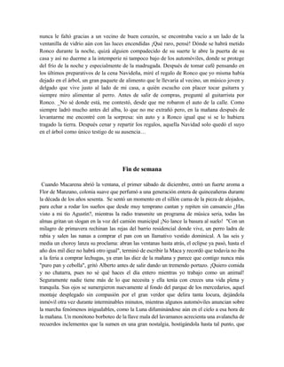 nunca le faltó gracias a un vecino de buen corazón, se encontraba vacío a un lado de la
ventanilla de vidrio aún con las luces encendidas ¡Qué raro, pensé! Dónde se habrá metido
Ronco durante la noche, quizá alguien compadecido de su suerte le abre la puerta de su
casa y así no duerme a la intemperie ni tampoco bajo de los automóviles, donde se protege
del frío de la noche y especialmente de la madrugada. Después de tomar café pensando en
los últimos preparativos de la cena Navideña, miré el regalo de Ronco que yo misma había
dejado en el árbol, un gran paquete de alimento que le llevaría al vecino, un músico joven y
delgado que vive justo al lado de mi casa, a quién escucho con placer tocar guitarra y
siempre miro alimentar al perro. Antes de salir de compras, pregunté al guitarrista por
Ronco. _No sé donde está, me contestó, desde que me robaron el auto de la calle. Como
siempre ladró mucho antes del alba, lo que no me extrañó pero, en la mañana después de
levantarme me encontré con la sorpresa: sin auto y a Ronco igual que si se lo hubiera
tragado la tierra. Después cenar y repartir los regalos, aquella Navidad solo quedó el suyo
en el árbol como único testigo de su ausencia…
Fin de semana
Cuando Macarena abrió la ventana, el primer sábado de diciembre, entró un fuerte aroma a
Flor de Manzano, colonia suave que perfumó a una generación entera de quinceañeras durante
la década de los años sesenta. Se sentó un momento en el sillón cama de la pieza de alojados,
para echar a rodar los sueños que desde muy temprano cantan y repiten sin cansancio ¿Has
visto a mi tío Agustín?, mientras la radio transmite un programa de música seria, todas las
almas gritan un slogan en la voz del camión municipal ¡No lance la basura al suelo! "Con un
milagro de primavera rechinan las rejas del barrio residencial donde vive, un perro ladra de
rabia y salen las nanas a comprar el pan con un llamativo vestido dominical. A las seis y
media un choroy lanza su proclama: abran las ventanas hasta atrás, el eclipse ya pasó, hasta el
año dos mil diez no habrá otro igual", terminó de escribir la Maca y recordó que todavía no iba
a la feria a comprar lechugas, ya eran las diez de la mañana y parece que contigo nunca más
"puro pan y cebolla", gritó Alberto antes de salir dando un tremendo portazo. ¡Quiero comida
y no chatarra, pues no sé qué haces el día entero mientras yo trabajo como un animal!
Seguramente nadie tiene más de lo que necesita y ella tenía con creces una vida plena y
tranquila. Sus ojos se sumergieron nuevamente al fondo del parque de los mercedarios, aquel
montaje desplegado sin compasión por el gran verdor que delira tanta locura, dejándola
inmóvil otra vez durante interminables minutos, mientras algunos automóviles anuncian sobre
la marcha fenómenos inigualables, como la Luna difuminándose aún en el cielo a esa hora de
la mañana. Un monótono borboteo de la llave mala del lavamanos acrecienta una avalancha de
recuerdos inclementes que la sumen en una gran nostalgia, hostigándola hasta tal punto, que
 