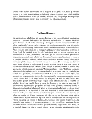 verano alienta sueños desquiciados en la mayoría de la gente. Más, Paulo y Alcione,
confían en su Amor como en el futuro. Ojalá, ella, obtenga pronto un buen trabajo en Chile
y quizá, a él le aumenten un poco el sueldo o encuentre otro trabajo mejor. Pero, ojalá que
este amor perdure para siempre en el tiempo real y por toda una eternidad.
Perdida en el Encuentro
La noche anterior a la lectura de poemas, Bárbara N, no consiguió dormir siquiera una
pestañada. “Un día de abril / cuelga del abismo / y rueda al vacío / la cara más hostil / en
gélido descenso / decide cortar al viento / y a duras penas salva / el rostro innumerable / del
miedo en el espejo”…repite varias veces con voz monótona, paseándose en el dormitorio,
gesticulando sin descanso y levantando al mismo tiempo ambos brazos en ademán teatral.
Ahora se siente arrepentida, no de participar del Encuentro Internacional de Escritoras en
Arica, donde ha conocido gente de toda Sudamérica, sino por dejarse convencer de la
Presentación de su libro, prestándose a tal evento, ya que conociéndose bien, presiente de
antemano que nunca logrará salir invicta del asunto. A las nueve de la mañana, se sienta en
el comedor semivacío del hotel a tomar un café hirviendo, mientras casi no siente pies y
manos congelados a causa del nerviosismo que la consume. El mar encrespado, tiene un
matiz otoñal mientras, el cielo ceniza de octubre promete lluvia, a pesar, que está en la
ciudad de la Eterna Primavera. Bárbara, cierra los ojos un instante, después de mirar el libro
que publicó sobre la mesa, con la portada “Ninfeas con lirios y ramas”de Claude Monet, no
solamente disfruta del sosiego del momento, sino de la belleza que le evocan esas imágenes
y ahora más que nunca, encuentra muy acertada la elección de sus editores. Ojalá, que
ahora en este paseo encuentre un poco de relajo, ya que sólo encuentra una que otra persona
cuando camina sola en la playa después del desayuno. A pesar de todo, siente poco
entusiasmo y quisiera comprender mejor porqué, por un lado se siente feliz de concretar sus
anhelos, después de escribir horas y horas sin descanso y por otro, se sorprende del
desánimo que la posee desde que publicó ese libro y más que nada, desde que escribió el
último verso entregado a la Editorial. Ahora se siente desmotivada, hasta el extremo de no
salir en semanas ni a la puerta de su casa antes de recibir la invitación para viajar a esta
hermosa ciudad, haciendo esfuerzos sobrehumanos para levantarse del hoyo oscuro y sin
salida que imagina por delante. Nunca más volverá a escribir una línea, pues siente vacía la
cabeza de ideas, a quién le interesa la poesía, nadie la lee ni entiende. Incluso ha pensado en
retomar sus clases de pintura en Bellas Artes, buscando otro camino de expresión…De
pronto Bárbara, sentada en la arena apoya su cabeza entre las rodillas y tomándose la cara
con ambas manos, solloza como una niña que no tiene claro porqué siente pena. El sol, en
su plenitud divide cielo y tierra en azul intenso y verde esmeralda respectivamente, antes
 