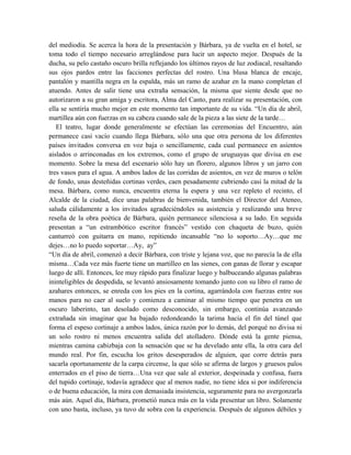 del mediodía. Se acerca la hora de la presentación y Bárbara, ya de vuelta en el hotel, se
toma todo el tiempo necesario arreglándose para lucir un aspecto mejor. Después de la
ducha, su pelo castaño oscuro brilla reflejando los últimos rayos de luz zodiacal, resaltando
sus ojos pardos entre las facciones perfectas del rostro. Una blusa blanca de encaje,
pantalón y mantilla negra en la espalda, más un ramo de azahar en la mano completan el
atuendo. Antes de salir tiene una extraña sensación, la misma que siente desde que no
autorizaron a su gran amiga y escritora, Alma del Canto, para realizar su presentación, con
ella se sentiría mucho mejor en este momento tan importante de su vida. “Un día de abril,
martillea aún con fuerzas en su cabeza cuando sale de la pieza a las siete de la tarde…
El teatro, lugar donde generalmente se efectúan las ceremonias del Encuentro, aún
permanece casi vacío cuando llega Bárbara, sólo una que otra persona de los diferentes
países invitados conversa en voz baja o sencillamente, cada cual permanece en asientos
aislados o arrinconadas en los extremos, como el grupo de uruguayas que divisa en ese
momento. Sobre la mesa del escenario sólo hay un florero, algunos libros y un jarro con
tres vasos para el agua. A ambos lados de las corridas de asientos, en vez de muros o telón
de fondo, unas desteñidas cortinas verdes, caen pesadamente cubriendo casi la mitad de la
mesa. Bárbara, como nunca, encuentra eterna la espera y una vez repleto el recinto, el
Alcalde de la ciudad, dice unas palabras de bienvenida, también el Director del Ateneo,
saluda cálidamente a los invitados agradeciéndoles su asistencia y realizando una breve
reseña de la obra poética de Bárbara, quién permanece silenciosa a su lado. En seguida
presentan a “un estrambótico escritor francés” vestido con chaqueta de buzo, quién
canturreó con guitarra en mano, repitiendo incansable “no lo soporto…Ay…que me
dejes…no lo puedo soportar…Ay, ay”
“Un día de abril, comenzó a decir Bárbara, con triste y lejana voz, que no parecía la de ella
misma…Cada vez más fuerte tiene un martilleo en las sienes, con ganas de llorar y escapar
luego de allí. Entonces, lee muy rápido para finalizar luego y balbuceando algunas palabras
ininteligibles de despedida, se levantó ansiosamente tomando junto con su libro el ramo de
azahares entonces, se enreda con los pies en la cortina, agarrándola con fuerzas entre sus
manos para no caer al suelo y comienza a caminar al mismo tiempo que penetra en un
oscuro laberinto, tan desolado como desconocido, sin embargo, continúa avanzando
extrañada sin imaginar que ha bajado redondeando la tarima hacia el fin del túnel que
forma el espeso cortinaje a ambos lados, única razón por lo demás, del porqué no divisa ni
un solo rostro ni menos encuentra salida del atolladero. Dónde está la gente piensa,
mientras camina cabizbaja con la sensación que se ha develado ante ella, la otra cara del
mundo real. Por fin, escucha los gritos desesperados de alguien, que corre detrás para
sacarla oportunamente de la carpa circense, la que sólo se afirma de largos y gruesos palos
enterrados en el piso de tierra…Una vez que sale al exterior, despeinada y confusa, fuera
del tupido cortinaje, todavía agradece que al menos nadie, no tiene idea si por indiferencia
o de buena educación, la mira con demasiada insistencia, seguramente para no avergonzarla
más aún. Aquel día, Bárbara, prometió nunca más en la vida presentar un libro. Solamente
con uno basta, incluso, ya tuvo de sobra con la experiencia. Después de algunos débiles y
 