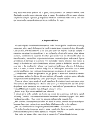 muy poco entusiastas aplausos de la gente, todos pasaron a un comedor amplio y mal
iluminado, cayendo como estampida sobre la mesa y devorándose sólo en pocos minutos,
los platillos con pan y galletas, y después de beber con asombrosa avidez todo el vino tinto
que sirvieron los mozos rápidamente fueron retirándose del lugar.
Un disparo del Flash
Viviana despierta recordando claramente un sueño con sus padres y familiares muertos y
piensa que, sólo a través de la memoria, puede rescatar tantos momentos felices del pasado.
Con los años, todo la conmueve y sus ojos giran como un pequeño visor que siempre se
encuentra con situaciones dramáticas, ya sea en la calle o frente al televisor: niños pobres,
ancianos, campesinos le recuerdan lo difícil que resulta vivir en este mundo actual tan
convulsionado y catastrófico. Algunos sentimientos entramados junto a cientos de figuras
geométricas, la repliegan a un espacio poco iluminado y muros altísimos, más cuando el
trabajo en la oficina se vuelve interminable mientras piensa en Gabrielito, su niño, quien
pasa todo el día en el jardín y al que va a buscar corriendo justo a las seis de la tarde, o
bien, si se atrasa, a casa de su abuela. Así y todo, a Vivi le agrada pensar que todo se puede
arreglar en el futuro, para continuar sin desmayos en sus desvelos de madre soltera.
_ Acompáñame a vender una pulsera de oro, ya que no se puede usar en la calle debido a
los continuos asaltos, le dijo un día por teléfono a Consuelo, su mejor amiga. Además,
cualquier día se me puede perder y ya no quiero ningún recuerdo de Pato.
_ Vamos al mismo joyero a quien le vendí las colleras de oro de mi papá, contesta su amiga
entusiasmada. El sábado te paso a buscar a las cinco y no tomes té antes de salir, porque
después de pagar las cuentas nos comeremos un “sandwich-ito” para conversar. Tengo un
vale del Metro con descuento para el Burger, así que yo invito.
_ Bueno, voy a dejar un rato a Gabriel con mi mamá.
El sábado en la tarde, sentadas en el patio de comida de un conocido mall de la capital,
Viviana y Consuelo, conversan animadamente tomándose un helado de yogurt como postre
y endulzar sus vidas. _ Oye, cómo van las cosas en la escuela, pregunta Vivi.
_ Más o menos. Me rebajaron doscientos mil pesos de sueldo, también me quitaron algunas
horas de clases, más encima, tengo que trabajar sábado por medio en las mañanas.
_ Qué lata, cómo sería si el colegio no perteneciera al Opus Dei, dice Vivi.
_ Sí, todos los días tengo que asistir a misa y confesión diaria, no puedo trabajar con
pantalones ni blue jeans ni menos demasiado chascona, contesta.
_ Qué viejas tan lateras…Oye, cómo sigue tú mamá, dice Vivi cambiando de tema.
 