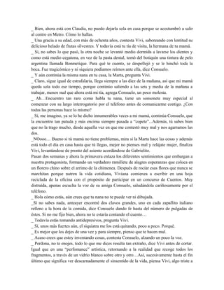 _ Bien, ahora está con Claudia, no puedo dejarla sola en casa porque se acostumbró a salir
al centro en Metro. Cómo lo hallas.
_ Una gracia a su edad, con más de ochenta años, contesta Vivi, saboreando con lentitud su
delicioso helado de frutas silvestres. Y todavía está tu tía de visita, la hermana de tu mamá.
_ Sí, no sabes lo que pasó, la otra noche se levantó medio dormida a lavarse los dientes y
como está medio cegatona, en vez de la pasta dental, tomó del botiquín una tintura de pelo
argentina llamada Bonmetique. Para qué te cuento, se despellejó y se le hinchó toda la
boca. Fue tragicómico y ni siquiera podíamos reírnos ante ella, dice Consuelo.
_ Y aún continúa la misma nana en tu casa, la Marta, pregunta Vivi.
_ Claro, sigue igual de estrafalaria, llega siempre a las diez de la mañana, así que mi mamá
queda sola todo ese tiempo, porque continúo saliendo a las seis y media de la mañana a
trabajar, menos mal que ahora está mi tía, agrega Consuelo, un poco molesta.
_ Ah…Encuentro tan raro como habla tu nana, tiene un sonsonete muy especial al
comenzar con su largo interrogatorio por el teléfono antes de comunicarme contigo. ¿Con
todas las personas hace lo mismo?
_ Sí, me imagino, ya se lo he dicho innumerables veces a mi mamá, continúa Consuelo, que
la encuentro tan patuda y más encima siempre pasada a “copete”...Además, tú sabes bien
que no la trago mucho, desde aquella vez en que me contestó muy mal y nos agarramos las
dos.
_NOooo… Bueno si tú mamá no tiene problemas, mira si la Marta hace las cosas y además
está todo el día en casa hasta que tú llegas, mejor no pienses mal y relájate mujer, finaliza
Vivi, levantándose de pronto del asiento acordándose de Gabrielito.
Pasan dos semanas y ahora la primavera enlaza los diferentes sentimientos que embargan a
nuestra protagonista, formando un verdadero ramillete de alegres esperanzas que coloca en
un florero chino sobre el arrimo de la chimenea. Después de rociar esas flores que nunca se
marchitan porque nutren la vida cotidiana, Viviana comienza a escribir en una hoja
reciclada de la oficina con el propósito de participar en un concurso de Cuentos. Muy
distraída, apenas escucha la voz de su amiga Consuelo, saludándola cariñosamente por el
teléfono.
_ Hola cómo estás, aún crees que tu nana no te puede ver ni dibujada.
_Sí no sabes nada, anteayer encontré dos clavos grandes, uno en cada zapallito italiano
relleno a la hora de la comida, dice Consuelo dando fe hasta del número de pulgadas de
éstos. Si no me fijo bien, ahora no te estaría contando el cuento…
_ Todavía estás tomando antidepresivos, pregunta Vivi.
_ Sí, unos más fuertes aún, el siquiatra me los está quitando, poco a poco. Porqué.
_ Es mejor que los dejes de una vez y para siempre, pienso que te hacen mal.
_ Acaso crees que estoy inventando cosas, contesta Consuelo, alzando un poco la voz.
_ Perdona, no te enojes, todo lo que me dices resulta tan extraño, dice Vivi antes de cortar.
Igual que en una “perfomance” artística, retornando a la realidad que recoge todos los
fragmentos, a través de un vidrio blanco sobre otro y otro…Así, sucesivamente hasta el fin
último que significa ver descarnadamente el sinsentido de la vida, piensa Vivi, algo triste a
 