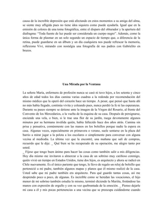 causa de la increíble depresión que está afectando en estos momentos a su amiga del alma,
se siente muy afligida pues no tiene idea siquiera como puede ayudarla. Igual que en la
emisión de colores de una toma fotográfica, entre el disparo del obturador y la apertura del
diafragma: “Toda fuente de luz puede ser considerada un cuerpo negro”. Además, como la
única forma de plasmar en un solo segundo un espacio de tiempo que, a diferencia de la
retina, puede guardarse en un álbum y un día cualquiera nos puede refrescar la memoria,
reflexiona Vivi, mirando con nostalgia una fotografía de sus padres con Gabrielito en
brazos.
Una Mirada por la Ventana
La señora María, enfermera de profesión nunca se casó ni tuvo hijos, a los setenta y cinco
años de edad todos los días camina varias cuadras a la redonda por recomendación del
mismo médico que la operó del corazón hace un tiempo. A pesar, que pensó que hasta ahí
no más había llegado, continúa vivita y coleando pues, nunca perdió la fe ni las esperanzas.
Durante su paseo siempre se detiene ante la imagen de la Virgen del Rosario, al frente del
Convento de los Mercedarios, a la vuelta de la esquina de su casa. Después de persignarse,
enciende una vela, o bien, si le trae una flor de su jardín, ruega devotamente algunos
minutos por su hermana inválida quién, había fallecido hace dos años atrás. Camina sin
prisa y pensativa, comúnmente con las manos en los bolsillos porque nadie la espera en
casa. Algunas veces, especialmente en primavera o verano, suele sentarse en la plaza del
barrio a mirar jugar a la pelota a los escolares o simplemente para conversar con alguna
vecina al mediodía. La última vez que la encontré, una mañana que salí de compras,
recuerdo que le dije: _ Qué bien se ha recuperado de su operación, me alegro tanto por
usted.
_ Fíjese que tengo buen ánimo para hacer las cosas como también salir a mis diligencias.
Hoy día mismo me invitaron a almorzar a la casa de un sobrino muy cariñoso conmigo,
quién vivió un tiempo en Estados Unidos, tiene dos hijos, es arquitecto y ahora se radicó en
Chile nuevamente. Es el único pariente que tengo, le llevo de regalo un reloj de bolsillo que
perteneció a mi padre, también algunos mapas y planos que él mismo realizó de la casa.
Usted sabe que mi padre también era arquitecto. Para qué guardo tantas cosas, así me
desprendo poco a poco, de algunas. Es increíble como se heredan las vocaciones, el hijo
menor de mi sobrino también estudia lo mismo, terminó diciendo la Mariíta, frotándose las
manos con expresión de orgullo y con su voz quebrantada de la emoción. _ Pienso dejarle
mi casa a él y mis pocas pertenencias a una vecina que se preocupa cuidándome cuando
 