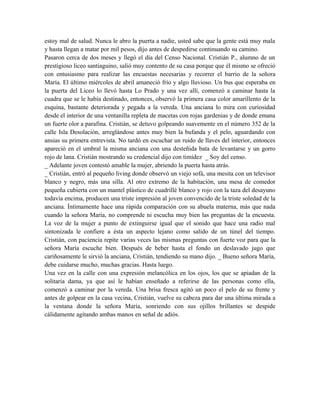 estoy mal de salud. Nunca le abro la puerta a nadie, usted sabe que la gente está muy mala
y hasta llegan a matar por mil pesos, dijo antes de despedirse continuando su camino.
Pasaron cerca de dos meses y llegó el día del Censo Nacional. Cristián P., alumno de un
prestigioso liceo santiaguino, salió muy contento de su casa porque que él mismo se ofreció
con entusiasmo para realizar las encuestas necesarias y recorrer el barrio de la señora
María. El último miércoles de abril amaneció frío y algo lluvioso. Un bus que esperaba en
la puerta del Liceo lo llevó hasta Lo Prado y una vez allí, comenzó a caminar hasta la
cuadra que se le había destinado, entonces, observó la primera casa color amarillento de la
esquina, bastante deteriorada y pegada a la vereda. Una anciana lo mira con curiosidad
desde el interior de una ventanilla repleta de macetas con rojas gardenias y de donde emana
un fuerte olor a parafina. Cristián, se detuvo golpeando suavemente en el número 352 de la
calle Isla Desolación, arreglándose antes muy bien la bufanda y el pelo, aguardando con
ansias su primera entrevista. No tardó en escuchar un ruido de llaves del interior, entonces
apareció en el umbral la misma anciana con una desteñida bata de levantarse y un gorro
rojo de lana. Cristián mostrando su credencial dijo con timidez _ Soy del censo.
_ Adelante joven contestó amable la mujer, abriendo la puerta hasta atrás.
_ Cristián, entró al pequeño living donde observó un viejo sofá, una mesita con un televisor
blanco y negro, más una silla. Al otro extremo de la habitación, una mesa de comedor
pequeña cubierta con un mantel plástico de cuadrillé blanco y rojo con la taza del desayuno
todavía encima, producen una triste impresión al joven convencido de la triste soledad de la
anciana. Íntimamente hace una rápida comparación con su abuela materna, más que nada
cuando la señora María, no comprende ni escucha muy bien las preguntas de la encuesta.
La voz de la mujer a punto de extinguirse igual que el sonido que hace una radio mal
sintonizada le confiere a ésta un aspecto lejano como salido de un túnel del tiempo.
Cristián, con paciencia repite varias veces las mismas preguntas con fuerte voz para que la
señora María escuche bien. Después de beber hasta el fondo un deslavado jugo que
cariñosamente le sirvió la anciana, Cristián, tendiendo su mano dijo. _ Bueno señora María,
debe cuidarse mucho, muchas gracias. Hasta luego.
Una vez en la calle con una expresión melancólica en los ojos, los que se apiadan de la
solitaria dama, ya que así le habían enseñado a referirse de las personas como ella,
comenzó a caminar por la vereda. Una brisa fresca agitó un poco el pelo de su frente y
antes de golpear en la casa vecina, Cristián, vuelve su cabeza para dar una última mirada a
la ventana donde la señora María, sonriendo con sus ojillos brillantes se despide
cálidamente agitando ambas manos en señal de adiós.
 
