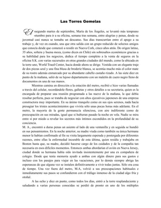 Las Torres Gemelas
ssegundo martes de septiembre, María de los Ángeles, se levantó más temprano
que de costumbre para ir a su oficina, semana tras semana, entre alegrías y penas, desde su
juventud casi nunca se tomaba un descanso. Sus días transcurrían entre el apego a su
trabajo y, de vez en cuando, una que otra salida con un grupo reducido de selectos amigos
que conocía desde que comenzó a residir en Nueva Cork, cinco años atrás. De origen latino,
35 años, soltera y buena moza, (como dicen en Chile) sin sobresaltos económicos gracias a
su habilidad para los negocios, dedica el tiempo completo a la venta de seguros en la
oficina S.K. con varias sucursales en otras grandes ciudades del mundo, como la ubicada en
la torre uno, World Traed Center, hacia donde ahora se dirige. Vestida con un elegante traje
de dos piezas azul y una fina blusa de broderie blanca, se acentúa mucho más el color mate
de su rostro además enmarcado por su abundante cabello castaño rizado. A las siete diez en
punto de la mañana, salió de su lujoso departamento con un maletín de cuero negro lleno de
documentos en una de sus manos.
Mientras camina en dirección a la estación del metro, recibió e hizo varias llamadas
a través del celular, recordándole flores, galletas y otros detalles a su secretaria, quien es la
encargada de preparar una reunión programada a las nueve de la mañana, la que debía
resultar perfecta, pues se trataba de negociar con altos ejecutivos japoneses de una empresa
constructora muy importante. En su ánimo tranquilo como en sus ojos serenos, nada hacía
presagiar los tristes acontecimientos que viviría sólo unas pocas horas más adelante. En el
metro, la mayoría de la gente permanecía silenciosa, con aire indiferente como de
preocupación en sus miradas, igual que si hubieran pasado la noche en vela. Nadie se mira
entre sí por miedo a revelar los secretos más íntimos escondidos en la profundidad de su
conciencia.
M. A., encontró a duras penas un asiento al lado de una ventanilla y en seguida se hundió
en sus pensamientos. En la noche anterior, su madre viuda como también su única hermana
menor le habían confirmado al fin su visita largamente esperada y postergada por diferentes
razones, entre ellas la enfermedad incurable de esta última, quien residía y trabajaba en
Boston hasta que, su madre, decidió hacerse cargo de los cuidados y de la compañía tan
necesaria en esos difíciles momentos. Entonces ambas abordarían el avión en Nueva Jersey,
ciudad donde su hermana había sido invitada insistentemente por una ex compañera de
colegio. Desde que tenía memoria ayudó a ambas con algún dinero para sus gastos e
incluso con los pasajes para viajar en las vacaciones, por lo demás siempre abriga las
esperanzas de que alguna vez se instalen definitivamente a vivir todas juntas. Sólo era cosa
de tiempo. Una vez fuera del metro, M.A, volvió a sus preocupaciones habituales e
inmediatamente sus pasos se confundieron con el tráfago inmenso de la ciudad algo fría y
otoñal.
A las ocho y diez en punto, como todos los días, entró a la torre resplandeciente y
saludando a varias personas conocidas se perdió de pronto en uno de los múltiples
El
 