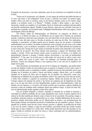 Evangelio de Jesucristo y sus doce Apóstoles; pero él era el primero en cumplirlo al pie de
la letra.
         Venía con él su hermano, un Labrador. ¡La de cargas de estiércol que había llevado en
el carro este buen y fiel trabajador! Vivía en paz y armonía con todos. En primer lugar,
amaba a Dios con todo su corazón, tanto en los buenos tiempos como en los malos; luego
amaba a su prójimo como a sí Mismo43. Trillaba, cavaba y abría zanjas y, por amor a
Jesucristo, cuando sus caudales se lo permitían, hacía lo mismo para cualquier persona pobre
sin percibir emolumento alguno. Pagaba el justo diezmo, tanto por sus cosechas como por el
aumento de su ganado, sin escatimar nada. Cabalgaba humildemente sobre una yegua y vestía
una holgada camisa de labriego.
         Por último, había un Administrador, un Molinero, un Alguacil, un Bulero, un
Intendente y, el último de todos, yo. El Molinero era un sujeto alto y fornido, de osamenta
grande y poderosos músculos que utilizaba a las mil maravillas en las justas de lucha de un
extremo al otro del país, pues se llevaba el premio en cada una de ellas. Era rechoncho,
cuadrado y musculoso; no había puerta que no pudiera sacar de sus goznes o derribarla
embistiéndola con la cabeza. Su barba era pelirroja como el pelaje de una zorra o las cerdas
de una marrana, y por su anchura, semejante a una azada. En el lado derecho de la punta de
la nariz tenía una verruga de la que surgía un penacho de pelos rojos parecidos a las cerdas
de la oreja de un puerco. Sus fosas nasales eran inmensas y negras. En bandolera ceñía
espada y escudo. Tenía una bocaza ancha como la puerta de un horno y su hablar era
generalmente obsceno y picante. Contaba chistes irreverentes y era todo un parlanchían
goliárdico44. Y hay que ver lo bien que se sabía todos los trucos de su oficio, como sisar
grano y cobrar tres veces el justo valor; sin embargo, era bastante honrado para ser
molinero. Vestía una chaqueta blanca y una caperuza azul y nos sacó de la ciudad al son
alegre de la gaita.
         Otro personaje era Intendente de uno de los Colegios de Abogados, que podía haber
servido de modelo a todos los proveedores por su astucia al comprar víveres; pues, tanto si
pagaba al contado como si compraba a crédito, vigilaba los precios del momento, por lo que
siempre era el primero en entrar y hacer una buena compra. Ahora bien, ¿no es notable
ejemplo de la gracia de Dios que el ingenio de un hombre sin educación, como éste,
sobrepasase la sabiduría de un grupo de hombres cultos? Sus superiores eran más de treinta,
y todos ellos eruditos y expertos en cuestiones legales. Había una docena de ellos en el
Colegio capaces de manejar las rentas y las tierras de cualquier par de Inglaterra de modo
que, a no ser que éste fuese un loco despilfarrador, podría vivir honorablemente y libre de
deudas con sus ingresos, o, al menos, del modo sencillo que le gustase; capaces también de
asesorar a todo un condado sobre cualquier pleito que pudiera surgir. A pesar de todo ello,
este tal administrador podía engañar a todos ellos juntos.
         Era un hombre delgado y colérico. Apuraba el afeitado de su barba al máximo y
recortaba los cabellos alrededor de sus orejas dejándolos muy cortos; la parte superior de la
cabeza la llevaba tundida por delante como si fuera la de un sacerdote. Sus piernas, largas y
escuálidas, parecían estacas; sus pantorrillas no se veían. Cuidaba hábilmente de las arcas y
graneros; ningún interventor podía con él. Observando la sequía y las precipitaciones de
lluvia podía estimar con bastante precisión el rendimiento de sus semillas y granos. Todo el
ganado de su dueño, tanto bovino como vacuno, porcino y caballar, la producción de leche
y las aves de corral, estaban a cargo de este hombre, que había tenido que rendir cuentas
desde que su amo cumplió los veinte años. Nadie podía demostrar que iba atrasado en los
pagos. Estaba al corriente de todos los trucos y timos realizados por los administradores,
43
     Compendio del cristianismo. (Cfr. Mateo, XXII: 37-39.)
44
     Los goliardos eran clérigos vagabundos de baja reputación.
 