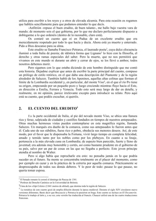 utiliza para escribir a los reyes y a otros de elevada alcumia. Para esta ocasión os rogamos
que habléis sencillamente para que podamos entender lo que decís.
        -Anfitrión -repuso el buen erudito, de buen talante-, me hallo bajo vuestra vara de
mando; de momento sois el que gobierna, por lo que me declaro perfectamente dispuesto a
doblegarme a lo que ordenéis (dentro de lo razonable, claro está).
        Os contaré un cuento que oí en Padua de un excelente erudito que era
merecidamente respetado por todo lo que hacía y decía. Ahora está ya muerto y enterrado.
Pido a Dios descanso para su alma.
        Este erudito se llamaba Francisco Petrarca, el laureado poeta2, cuya dulce elocuencia
iluminó a toda Italia de poesía; de idéntica forma que Lignano3 lo hizo con la filosofia, el
derecho y otras ramas especiales del saber. Pero la muerte, que no nos permitirá que
vivamos en este mundo ni durante un abrir y cerrar de ojos, se los llevó a ambos; todos
nosotros debemos morir.
        Pero sigamos con lo que estaba diciendo de este hombre distinguido que me contó
esta historia. Dejadme explicar que antes de escribir la parte principal del cuento, compuso
un prólogo de estilo retórico, en el que daba una descripción del Piamonte y de la región
alrededor de Saluzzo. También habló de los Apeninos, aquellas altas colinas que forman el
límite de la Lombardía occidental y, en particular, del monte Viso4, en el que el río Po tiene
su origen, empezando por un pequeño pozo y luego creciendo mientras fluye hacia el Este,
en dirección a Emilia, Ferrara y Venecia. Todo esto será muy largo de dar en detalle, y
realmente, en mi opinión, parece irrelevante excepto para introducir su relato. Pero aquí
está su cuento, que podéis escuchar, si queréis.


2.       EL CUENTO DEL ERUDITO5

        En la parte occidental de Italia, al pie del nevado monte Viso, se ubica una llanura
rica y feraz, salpicada de ciudades y castillos fundados en tiempos de nuestros antepasados.
Otras muchas hermosas vistas pueden contemplarse en esta magnífica región, llamada
Saluzzo. Un marqués era dueño de la comarca, como sus antepasados lo fueron antes que
él. Cada uno de sus súbditos, fuese rico o pobre, obedecía sus menores deseos. Así, de este
modo, por el favor que le dispensaba la Fortuna, vivió largo tiempo en completa felicidad,
amado y temido tanto por los nobles como por los plebeyos. En cuanto a su linaje,
pertenecía a la más elevada cuna en Lombardía; de aspecto bien parecido, fuerte y lleno de
juventud; era además muy honorable y cortés, así como bastante prudente en el gobierno de
su país, salvo por un par de cosas en las que no llegaba a perfecto. Este joven príncipe
atendía al nombre de Walter.
        Pero si algo había que reprocharle era esto: no pensaba jamás en lo que podría
suceder en el futuro. Su mente se concentraba totalmente en el placer del momento, como
por ejemplo en cazar y en la práctica de la cetrería por aquella comarca. Prácticamente se
despreocupaba de todos sus demás deberes. Y lo peor de todo: pasase lo que pasase, no
quería tomar esposa.

2
  El Senado romano le coronó el domingo de Pascua de 1341.
3
  Profesor de Derecho Canónico en la Universidad de Bolonia.
4
  Cima de los «Alpi Colzie» (3.841 metros de altitud), que domina toda la región de Saluzzo.
5
  La temática de este cuento gozó de amplia difusión durante la época medieval. Durante el siglo XIV circularon nueve
versiones diferentes. Baste decir que Boccaccio y Petrarca lo pusieron en boga. Este cuento se incluye en El Decamerón.
Petrarca lo tradujo al latín y, a su vez, esta versión fue traducida al francés. Chaucer utilizó una de las cuatro traducciones
francesas.
 