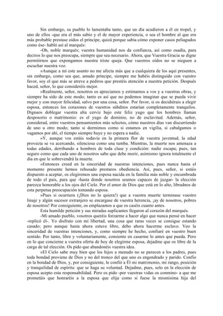 Sin embargo, su pueblo lo lamentaba tanto, que un día acudieron a él en tropel, y
uno de ellos -que era el más sabio y el de mayor experiencia, o sea el hombre al que era
más probable prestase oídos el príncipe, quizá porque sabía cómo exponer casos peliagudos
como ése- habló así al marqués:
        -Oh, noble marqués; vuestra humanidad nos da confianza, así como osadía, para
deciros lo que nos preocupa, siempre que sea necesario. Ahora, que Vuestra Gracia se digne
permitirnos que expongamos nuestra triste queja. Que vuestros oídos no se nieguen a
escuchar nuestra voz.
        »Aunque a mí este asunto no me afecta más que a cualquiera de los aquí presentes,
sin embargo, como sea que, amado príncipe, siempre me habéis distinguido con vuestro
favor, soy el que más se atreve a pediros que prestéis atención a nuestra petición. Después
haced, señor, lo que consideréis mejor.
        »Realmente, señor, nosotros os apreciamos y estimamos a vos y a vuestras obras, y
siempre ha sido de este modo; tanto es así que no podemos imaginar que se pueda vivir
mejor y con mayor felicidad, salvo por una cosa, señor. Por favor, si os decidiérais a elegir
esposa, entonces los corazones de vuestros súbditos estarían completamente tranquilos.
Dignaos doblegar vuestra alta cerviz bajo este feliz yugo que los hombres llaman
desposorio o matrimonio: es el yugo de dominio, no de esclavitud. Además, señor,
considerad, entre vuestros pensamientos más selectos, cómo nuestros días van discurriendo
de uno u otro modo; tanto si dormimos como si estamos en vigilia, si cabalgamos o
vagamos por ahí, el tiempo siempre huye y no espera a nadie.
        »Y, aunque vos estáis todavía en la primera flor de vuestra juventud, la edad
provecta se va acercando, silenciosa como una tumba. Mientras, la muerte nos amenaza a
todas edades, derribando a hombres de toda clase y condición: nadie escapa; pues, tan
seguro como que cada uno de nosotros sabe que debe morir, asimismo ignora totalmente el
día en que le sobrevendrá la muerte.
        »Entonces creed en la sinceridad de nuestras intenciones, pues nunca hasta el
momento presente hemos rehusado prestaros obediencia. Así, pues, señor, si estáis
dispuesto a aceptar, os elegiremos una esposa nacida en la familia más noble y encumbrada
de todo el país, para que -hasta donde nosotros seamos capaces de juzgar- la elección
parezca honorable a los ojos del Cielo. Por el amor de Dios que está en lo alto, libradnos de
esta perpetua preocupación tomando esposa.
        »Pues si ocurriera (¡Dios no lo quiera!) que a vuestra muerte terminase vuestro
linaje y algún sucesor extranjero se encargase de vuestra herencia, ¡ay de nosotros, pobres
de nosotros! Por consiguiente, os emplazamos a que os caséis cuanto antes.
        Esta humilde petición y sus miradas suplicantes llegaron al corazón del marqués.
        -Mi amado pueblo, vosotros queréis forzarme a hacer algo que nunca pensé en hacer
-replicó él-. Yo disfruto con mi libertad, una cosa que raras veces se consigue estando
casado; pero aunque hasta ahora estuve libre, debo ahora hacerme esclavo. Veo la
sinceridad de vuestras intenciones, y, como siempre he hecho, confiaré en vuestro buen
sentido. Por tanto, libre y voluntariamente, consiento en casarme lo antes que pueda. Pero
en lo que concierne a vuestra oferta de hoy de elegirme esposa, dejadme que os libre de la
carga de tal elección. Os pido que abandonéis vuestra idea.
        »El Cielo sabe muy bien que los hijos a menudo no se parecen a los padres, pues
toda bondad proviene de Dios y no del tronco del que uno es engendrado y parido. Confio
en la bondad de Dios, y, por consiguiente, le confió a Él mi matrimonio, mi rango, posición
y tranquilidad de espíritu: que se haga su voluntad. Dejadme, pues, solo en la elección de
esposa acepto esta responsabilidad. Pero os pido -por vuestras vidas os conmino- a que me
prometáis que honraréis a la esposa que elija como si fuese la mismísima hija del
 