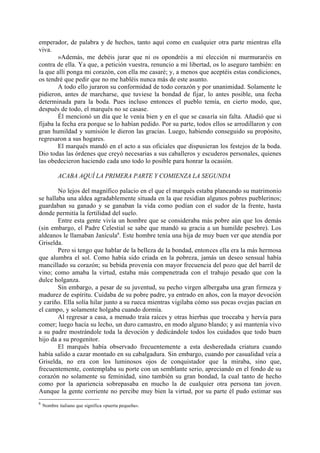 emperador, de palabra y de hechos, tanto aquí como en cualquier otra parte mientras ella
viva.
        »Además, me debéis jurar que ni os opondréis a mi elección ni murmuraréis en
contra de ella. Ya que, a petición vuestra, renuncio a mi libertad, os lo aseguro también: en
la que allí ponga mi corazón, con ella me casaré; y, a menos que aceptéis estas condiciones,
os tendré que pedir que no me habléis nunca más de este asunto.
        A todo ello juraron su conformidad de todo corazón y por unanimidad. Solamente le
pidieron, antes de marcharse, que tuviese la bondad de fijar, lo antes posible, una fecha
determinada para la boda. Pues incluso entonces el pueblo temía, en cierto modo, que,
después de todo, el marqués no se casase.
        Él mencionó un día que le venía bien y en el que se casaría sin falta. Añadió que si
fijaba la fecha era porque se lo habían pedido. Por su parte, todos ellos se arrodillaron y con
gran humildad y sumisión le dieron las gracias. Luego, habiendo conseguido su propósito,
regresaron a sus hogares.
        El marqués mandó en el acto a sus oficiales que dispusieran los festejos de la boda.
Dio todas las órdenes que creyó necesarias a sus caballeros y escuderos personales, quienes
las obedecieron haciendo cada uno todo lo posible para honrar la ocasión.

           ACABA AQUÍ LA PRIMERA PARTE Y COMIENZA LA SEGUNDA

        No lejos del magnífico palacio en el que el marqués estaba planeando su matrimonio
se hallaba una aldea agradablemente situada en la que residían algunos pobres pueblerinos;
guardaban su ganado y se ganaban la vida como podían con el sudor de la frente, hasta
donde permitía la fertilidad del suelo.
        Entre esta gente vivía un hombre que se consideraba más pobre aún que los demás
(sin embargo, el Padre Celestial se sabe que mandó su gracia a un humilde pesebre). Los
aldeanos le llamaban Janícula6. Este hombre tenía una hija de muy buen ver que atendía por
Griselda.
        Pero si tengo que hablar de la belleza de la bondad, entonces ella era la más hermosa
que alumbra el sol. Como había sido criada en la pobreza, jamás un deseo sensual había
mancillado su corazón; su bebida provenía con mayor frecuencia del pozo que del barril de
vino; como amaba la virtud, estaba más compenetrada con el trabajo pesado que con la
dulce holganza.
        Sin embargo, a pesar de su juventud, su pecho virgen albergaba una gran firmeza y
madurez de espíritu. Cuidaba de su pobre padre, ya entrado en años, con la mayor devoción
y cariño. Ella solía hilar junto a su rueca mientras vigilaba cómo sus pocas ovejas pacían en
el campo, y solamente holgaba cuando dormía.
        Al regresar a casa, a menudo traía raíces y otras hierbas que troceaba y hervía para
comer; luego hacía su lecho, un duro camastro, en modo alguno blando; y así mantenía vivo
a su padre mostrándole toda la devoción y dedicándole todos los cuidados que todo buen
hijo da a su progenitor.
        El marqués había observado frecuentemente a esta desheredada criatura cuando
había salido a cazar montado en su cabalgadura. Sin embargo, cuando por casualidad veía a
Griselda, no era con los luminosos ojos de conquistador que la miraba, sino que,
frecuentemente, contemplaba su porte con un semblante serio, apreciando en el fondo de su
corazón no solamente su feminidad, sino también su gran bondad, la cual tanto de hecho
como por la apariencia sobrepasaba en mucho la de cualquier otra persona tan joven.
Aunque la gente corriente no percibe muy bien la virtud, por su parte él pudo estimar sus
6
    Nombre italiano que significa «puerta pequeña».
 