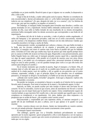cualidades en su justa medida. Resolvió para sí que si alguna vez se casaba, la desposaría a
ella y sólo a ella.
        Llegó el día de la boda, y nadie sabía quién sería la esposa. Muchos se extrañaron de
esta excentricidad y decían privadamente entre sí: «¿No habrá terminado nuestro príncipe
todavía con sus simplezas? ¿Es que, después de todo, no va a casarse? ¡Ay! La lástima de
eso es que ¿por qué nos engaña y se engaña a sí mismo?»
        Sin embargo, el marqués había encargado para Griselda unos broches y anillos con
gemas montadas en oro y lapislázuli. Incluso había ordenado confeccionar un vestido a la
medida de ella, cuya talla se había tomado de una muchacha de su misma envergadura;
asimismo había encargado todos los demás accesorios que corresponden a una boda de tal
importancia.
        La mañana del día de la boda se acercaba, y todo el palacio estaba engalanado, el
salón del banquete y los aposentos privados, cada uno en el estilo conveniente, mientras
que las cocinas y las despensas estaban llenas a rebosar con las más deliciosas viandas que
se pueden encontrar a lo largo y ancho de Italia.
        Suntuosamente vestido, acompañado por señores y damas a los que había invitado a
la boda, por los jóvenes caballeros de su séquito y precedido por sonoros acordes
musicales, el marqués real tomó el camino más corto hacia el pueblo del que he hablado
antes. Griselda (el Cielo sabe que estaba muy lejos de pensar que toda aquella pompa fuese
por su causa) se había ido al pozo en busca de agua. Regresaba a casa presurosamente, pues
había llegado hasta sus oídos que el marqués pensaba casarse aquel día y esperaba poder
ver algo de aquel espectáculo. «Me pondré en el portal de nuestra casa con otras chicas
amigas mías, y así podré ver a la marquesa -pensó ella-; procuraré terminar el trabajo que
tengo en casa lo antes posible, y así me quedará tiempo para verla si es que ella toma este
camino para dirigirse al castillo.»
        En el mismo momento que cruzaba la puerta, llegó el marqués y la llamó. Ella, al
instante dejó el cubo del agua en el suelo de su establo para bueyes que estaba cerca del
umbral de la citada puerta, cayó de rodillas y allí se quedó en esa posición con el rostro
solemne, esperando, callada, a que el príncipe dijese lo que deseaba; con el semblante
pensativo, el marqués se dirigió a la muchacha y le habló en un tono de suma gravedad:
        -¿Dónde está vuestro padre, Griselda? -preguntó. -Está aquí y dispuesto -replicó ella
de forma humilde y reverente.
        Sin perder un instante, se encaminó a buscar a su padre en el interior de la casa para
llevarlo ante el marqués. Éste tomó al anciano de la mano y, llevándoselo aparte, le dijo:
        Janícula, no debo, no puedo ocultar por más tiempo el deseo más ferviente de mi
corazón. Si me lo concedéis, ocurra lo que ocurra, antes de marcharme me llevaré a vuestra
hija para que sea mi mujer hasta que la muerte nos separe. Estoy completamente seguro de
vuestra lealtad, ya que nacisteis fiel vasallo mío, y doy por sentado que aquello que a mí me
complazca os complacerá a vos igualmente. Así, pues, dadme una clara respuesta a la
propuesta que os acabo de hacer: ¿me aceptáis como vuestro yerno?
        Desconcertado y sorprendido por esta repentina oferta, el anciano enrojeció y se
quedó allí de pie temblando de pies a cabeza, con lo que apenas si le quedó voz para
musitar:
        -Señor, vuestros deseos son mis deseos. Jamás me interpondría en vuestro camino;
vos sois mi amado príncipe: disponed este asunto exactamente como queráis.
        El marqués repuso suavemente:
        -Sin embargo, querría que vos y Griselda charlaseis privadamente en vuestro
aposento por la razón siguiente: quiero preguntarle a ella si está dispuesta a ser mi esposa y
someterse a mis deseos; y quiero que esto ocurra en presencia vuestra, pues no quiero decir
nada que vos no oigáis.
 