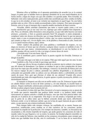 Mientras ellos se hallaban en el aposento poniéndose de acuerdo (ya os lo contaré
luego), la gente que se hallaba fuera se apretujó alrededor de la casa maravillándose de la
forma atenta y digna de elogio con que ella cuidaba a su querido padre. Pero Griselda, no
habiendo visto antes nada parecido, quizá estaba más asombrada que ellos -estaba sin habla,
lo que no es de extrañar, al tener a un visitante tan importante en aquel lugar. Su cara había
perdido todo su color. Ella no estaba acostumbrada a tales visitantes. Pero para proseguir la
historia, esto es lo que el marqués dijo a aquella amable muchacha de buen corazón:
        -Griselda, debéis entender claramente que tanto a vuestro padre como a mí nos
resulta satisfactorio que yo me case con vos; supongo que estáis también bien dispuesta a
ello. Pero, no obstante, debo formularos estas preguntas, ya que todo debe hacerse con tanta
premura: ¿consentís, o bien os gustaría pensarlo bien? Os pregunto si estáis preparada a
complacer todos mis deseos sin dilación; que yo tenga libertad de hacer lo que me parezca
mejor, tanto si esto os proporciona placer o dolor; que vos nunca murmuréis o protestéis;
que cuando yo diga «sí», vos no digáis «no», ni de palabra o frunciendo el ceño. Jurad esto
y yo os juraré nuestra alianza, aquí y ahora.
        -Señor -replicó ella perpleja por estas palabras y temblando de respeto-, no soy
digna no merezco el honor que me ofrecéis; cualquier deseo vuestro es también el mío. Y
aquí mismo juro que nunca, voluntariamente, os desobedeceré ni con los hechos ni de
palabra, aunque ello me cueste la vida y no tengo el menor deseo de morir.
        -¡Griselda mía! Con esto basta -dijo él.
        Con el semblante grave caminó hacia la puerta seguido de Griselda. Entonces se
dirigió al pueblo:
        -Esta que está aquí a mi lado es mi esposa. Pido que todo aquel que me ame, la ame
y honre también a ella. Esto es todo lo que tengo que decir.
        Y para que ella no llevase al palacio nada de su anterior atavío ordenó a las mujeres
que allí mismo la desnudasen. Las damas no estaban lo que se dice complacidas de tener
que tocar las ropas que ella portaba. Sin embargo, vistieron a la doncella de blanca piel con
los nuevos ropajes de pies a cabeza, peinando sus cabellos desgreñados y en desorden,
colocando una guimalda sobre su cabeza con sus delicados dedos y cubriéndola con toda
suerte de joyas. Pero ¿por qué efectuar el relato de sus adornos? Cuando ella estuvo
transformada por toda esta magnificencia, la gente apenas si podía reconocerla, debido a su
deslumbrante belleza.
        El marqués se desposó con ella con un anillo traído a ese fin. Entonces la puso sobre
un caballo blanco como la nieve de lento caminar y, sin más dilación, la escoltó hasta su
palacio. Alegres multitudes salieron para aclamarla y conducirla allí; luego pasaron el resto
del día en pleno jolgorio hasta la puesta del sol.
        Para acelerar el relato diré que Dios favoreció a la nueva marquesa con su gracia de
tal modo que parecía imposible que pudiese haber nacido y se pudiese haber criado
rústicamente en alguna casucha o establo de bueyes, sino que más bien parecía haber sido
educada en el palacio de su emperador. Ella llegó a ser tan amada y respetada por todos,
que la gente de su aldea natal, que la habían conocido desde que nació, dificilmente
hubieran creído -si no lo hubiesen sabido- que era la hija de aquel Janícula de que os hablé
antes, ya que parecía una criatura totalmente distinta.
        Pues aunque había sido siempre virtuosa, las cualidades de su mente, buenas por
naturaleza, establecidas como estaban en el más caritativo de los corazones, pronto
alcanzaron la cúspide de la perfección. Era siempre tan discreta y amable, su elocuencia tan
encantadora y ella misma inspiraba tal respeto, que pudo ganarse los corazones de todo el
mundo; todos los que llegaron a ver su rostro, la amaron. Su bondad adquirió renombre no
sólo de la ciudad de Saluzzo, sino también en las comarcas circundantes, pues siempre que
había uno que hablaba bien de ella, otro lo confirmaba. Y así la fama de su maravillosa
 