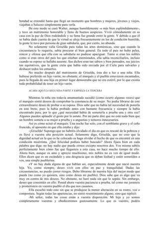 bondad se extendió hasta que llegó un momento que hombres y mujeres, jóvenes y viejos,
viajaban a Saluzzo simplemente para verla.
       De este modo se casó Walter, aunque humildemente -o más bien espléndidamente-,
y tuvo un matrimonio honorable y lleno de buenos auspicios. Vivió cómodamente en su
casa con la paz de Dios rodeándole y su fama fue grande entre la gente. Y debido a que él
se había dado cuenta de que la virtud se aloja frecuentemente en los de condición humilde,
la gente le tuvo por persona de gran sabiduría, que, por cierto, no abunda.
       No solamente valía Griselda para todas las artes domésticas, sino que cuando la
circunstancia lo requería, sabía procurar el bien general. En todo el país no hubo pelea,
rencor y ofensa que ella con su sabiduría no pudiese apaciguar. Tanto si eran los nobles
como si eran otros del país los que estaban enemistados, ella sabía reconciliarlos, incluso
cuando su esposo se hallaba ausente. Sus dichos eran tan sabios y bien pensados, sus juicios
tan equitativos, que la gente creía que había sido enviada por el Cielo para salvarles y
deshacer todos los entuertos.
       No mucho después del matrimonio de Griselda, ésta dio a luz a una niña. Ella
hubiese preferido un hijo varón; no obstante, el marqués y el pueblo estuvieron encantados,
pues la llegada de una hija en primer lugar demostraba que no era estéril, por lo que existía
toda probabilidad de tener un hijo varón.

       ACABA AQUÍ LA SEGUNDA PARTE Y EMPIEZA LA TERCERA

       Mientras la niña era todavía amamantada sucedió (como ocurre algunas veces) que
el marqués sintió deseos de comprobar la constancia de su mujer. No podía librarse de este
extraordinario deseo de probar a su esposa. Dios sabe que no había tal necesidad de ponerla
en este brete, pues la había probado antes con bastante frecuencia y siempre la había
encontrado pura; por lo que ¿qué necesidad había de someterla a prueba una y otra vez?
Algunos pueden aplaudir el gesto por lo astuto. Por mi parte diré que no está nada bien que
un hombre someta a su mujer a prueba y a angustias y temores innecesarios.
       Así es cómo actuó el marqués. Una noche fue solo, con el semblante grave y el ceño
fruncido, al aposento en que ella estaba y dijo:
       -¡Griselda! Supongo que no habréis olvidado el día en que os rescaté de la pobreza y
os llevé a vuestra alta posición actual. Solamente digo, Griselda, que no creo que la
dignidad actual en la que os he colocado os haga olvidar el hecho de que os encontré en una
condición misérrima. ¿Qué felicidad podíais haber buscado? Ahora fijaos bien en cada
palabra que diga: no hay nadie que pueda oírnos excepto nosotros dos. Vos misma sabéis
perfectamente bien cómo fue que llegasteis a esta casa, no hace mucho tiempo de ello.
Ahora bien, aunque os amo y aprecio muchísimo, mis nobles no os ven de igual modo.
Ellos dicen que es un escándalo y una desgracia que os deban lealtad y estén sometidos a
vos, una simple pueblerina.
       »Y no hay duda alguna de que hablan así, especialmente desde que nació nuestra
hija. Yo, como siempre, deseo vivir con ellos en paz y tranquilidad. Dadas las
circunstancias, no puedo correr riesgos. Debo librarme de nuestra hija del mejor modo que
pueda (no como yo quisiera, sino como desea mi pueblo). Dios sabe que es algo que va
muy en contra de mis deseos. No obstante, no haré nada sin que lo sepáis. Sin embargo,
deseo que consintáis en ello. Poned ahora vuestra paciencia a prueba, tal como me jurasteis
y prometisteis en vuestro pueblo el día que nos casamos.
       Ella escuchó todo esto sin que se produjese la menor alteración en su rostro, voz o
compostura. Según todas las apariencias, no sintió resentimiento alguno, sino que replicó:
       -Mi señor, todas las cosas están a vuestra disposición. Mi hija y yo somos
completamente vuestras y obedeceremos gustosamente. Lo que es vuestro, podéis
 