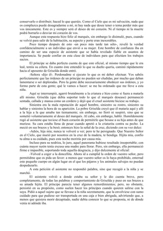 conservarlo o distribuir; haced lo que queráis. Como el Cielo que es mi salvación, nada que
os complazca puede desagradarme a mí, ni hay nada que desee tener o tema perder más que
vos únicamente. Este es y siempre será el deseo de mi corazón. Ni el tiempo ni la muerte
podrá borrarlo o desviar mi corazón de vos.
        Aunque esta respuesta hizo feliz al marqués, sin embargo lo disimuló, pues, cuando
se volvió para salir de la habitación, su aspecto y porte eran inexorables.
        Poco tiempo después de esto -un poco más tarde tan sólo-, reveló la verdad
confidencialmente a un individuo que envió a su mujer. Este hombre de confianza iba en
camino de ser una especie de asistente que se había revelado fiable en asuntos de
importancia. Se puede confiar en esta clase de individuos para que efectúen los trabajos
sucios.
        El príncipe se daba perfecta cuenta de que este oficial, al mismo tiempo que le era
leal, temía su cólera. En cuanto éste entendió lo que su dueño quería, caminó rápidamente
hacia el aposento de Griselda donde entró.
        -Señora -dijo él-. Perdonadme si ejecuto lo que es mi deber efectuar. Vos sabéis
perfectamente que las órdenes de un príncipe no pueden ser eludidas, por mucho que deban
lamentarse o ser deploradas. Pero la gente debe necesariamente obedecer sus órdenes, y yo
formo parte de esta gente; qué le vamos a hacer: se me ha ordenado que me lleve a esta
niña.
        Aquí se interrumpió, agarró brutalmente a la criatura e hizo como si fuera a matarla
allí mismo. Griselda (que debía soportar todo lo que el marqués desease) permaneció
sentada, callada y mansa como un cordero y dejó que el cruel asistente hiciese su trabajo.
        Siniestra era la mala reputación de aquel hombre, siniestro su rostro, siniestro su
hablar y siniestra la hora de su aparición. La pobre Griselda creyó que él mataría aquí y allí
a la hija a la que amaba tan tiemamente; sin embargo, no lloró ni suspiró, sino que se
sometió voluntariamente al deseo del marqués. Al cabo, sin embargo, habló. Humildemente
rogó al asistente que tuviese el buen corazón de permitirle que besase a su hija antes de que
muriese. Su cara estaba llena de pesar cuando apretó a la criaturita contra su pecho. La
meció en sus brazos y la besó; entonces hizo la señal de la cruz, diciendo con su voz dulce:
        -Adiós, hija mía; nunca te volveré a ver; pero te he persignado. Que Nuestro Señor
en el Cielo, que murió por nosotros en la cruz de la madera, te bendiga. Hijita mía, confio
tu alma a su cuidado, pues esta noche morirás por causa mía.
        Incluso para su nodriza, lo juro, aquel panorama hubiese resultado insoportable; con
cuánta mayor razón tenía excusa una madre para llorar. Pero, sin embargo, ella permaneció
firme e impasible, soportando toda aquella desgracia, y dijo dulcemente al oficial:
        -Volved a coger a la doncellita. Ahora id a cumplid la orden de vuestro señor, pero
permitidme que os pida un favor: a menos que vuestro señor os lo haya prohibido, enterrad
este pequeño cuerpo en algún lugar en el que los pájaros y los animales salvajes no puedan
despedazarlo.
        A esta petición el asistente no respondió palabra, sino que recogió a la niña y se
marchó.
        El asistente volvió a donde estaba su señor y le dio cuenta breve, pero
completamente, de todas las palabras y comportamiento de Griselda y puso en sus brazos a
su amada hijita. El príncipe parecía tener algunos remordimientos; pero, no obstante,
persistió en su propósito, como suelen hacer los príncipes cuando quieren salirse con la
suya. Pidió a aquel sujeto que se llevase a la niña secretamente, que la envolviese con sumo
cuidado para que pudiese ser transportada en una caja o bien abrigada, advirtiendo que, a
menos que quisiera morir decapitado, nadie debía conocer lo que se proponía, ni de dónde
venía ni adónde iba.
 