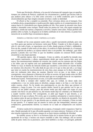 Tenía que llevársela a Bolonia, a la casa de la hermana del marqués (que en aquellos
tiempos era condesa de Panico), explicarle las circunstancias y pedirle que hiciese todo lo
que pudiese para educar a la niña como convenía a su noble condición; pero le pedía
encarecidamente que bajo ningún concepto revelase a nadie su identidad.
        El oficial se fue y cumplió su cometido. Pero volvamos ahora con el marqués. Éste
se hallaba alerta, preguntándose si podría percibir algún cambio en el comportamiento de su
esposa hacia él o descubrirlo por alguna palabra de ella. Pero jamás la encontró sino fuera
amable e inmutable como siempre. Desde todos los puntos de vista, ella seguía estando tan
animada y siendo tan sumisa y dispuesta a servirle y amarle como antes. Nunca profirió ella
palabra sobre su hijita. La desgracia no la había cambiado en lo más mínimo, ni jamás hizo
mención de su nombre bajo circunstancia alguna.

       TERMINA LA TERCERA PARTE Y EMPIEZA LA CUARTA

        Estando así las cosas pasaron cuatro años y quedó nuevamente preñada; pero esta
vez Dios quiso que pariese un hermoso varón para Walter. Cuando se lo dijo al padre, no
sólo él, sino todo el país, se regocijaron con el niño, dando gracias al Señor y alabándole.
Pero un día, cuando el niño tenía ya dos años y la nodriza le había destetado ya, el marqués
tuvo el capricho de probar a su esposa todavía más si era posible. Sin embargo, ¡qué inútil
ponerla a prueba otra vez! Pero es que los hombres casados no conocen límite cuando
encuentran a una mujer paciente.
        -Mi querida esposa -dijo el marqués-. Como ya sabéis, mi pueblo ha tomado muy
mal nuestro matrimonio, y ahora, especialmente desde que nació nuestro hijo, peor que
nunca. Sus murmuraciones taladran mi corazón; tan crueles son los rumores que me llegan
a los oídos, que mi espíritu está casi quebrantado. Ahora andan diciendo esto: «Cuando
Walter se vaya, la familia de Janícula tendrá que sucederle y convertirse en nuestra dueña,
no tenemos otra elección.» No cabe duda de que esto es lo que se dice por ahí, y yo tengo
que tener en cuenta las murmuraciones de esta clase, pues aunque no lo dicen claramente
ante mí, realmente tales ideas me asustan. Querría vivir en paz, si me dejan, y, por
consiguiente, estoy dispuesto a librarme de mi hijo en secreto, de igual modo como me libré
de su hermana aquella noche. Os lo advierto para que no os pongáis fuera de vos repentina-
mente por la pena. Tened paciencia en esto, os lo pido encarecidamente.
        -He dicho y siempre diré -replicó ella- que, en verdad, no deseo nada sino
complaceros a vos; no siento pena en absoluto, aunque maten a mi hija y a mi hijo (por
orden vuestra, claro). No he tenido otra participación en mis dos hijos que primero el
embarazo y luego la pena. Vos sois nuestro dueño; haced lo que queráis con lo que es
vuestro; no me pidáis consejo, pues del mismo modo que dejé todas mis ropas en casa
cuando vine hacia vos por primera vez, del mismo modo dejé mi voluntad y mi libertad allí
y acepté vuestros atavíos. Por consiguiente, os pido que hagáis lo que deseéis, y yo
obedeceré en lo que os plazca. Por cierto, que si yo pudiese anticiparme a vuestros deseos y
los supiese antes de que me dijeseis cuál es vuestro capricho, no dejaría de ejecutarlo. Pero
ahora que sé lo que queréis y lo que deseáis que se cumpla, seré constante y firme en todo
lo que queréis. Y si supiese que mi muerte os tenía que dar tranquilidad, entonces, para
complaceros, gustosamente moriría. La muerte no es nada en comparación con nuestro
amor.
        Al darse cuenta de la constancia de su esposa, el marqués sintió verguenza y bajó los
ojos. Quedó pasmado de lo que ella podía aguantar con tanta entereza. Entonces se fue, con
una resuelta expresión en el rostro, aunque en su fuero interno estallaba de felicidad.
        Su temible secuaz se llevó a su hermoso hijito de la misma forma en que se había
apoderado de su hija, o incluso con mayor crueldad si cabe. Sin embargo, ella no mostró
señal de pena -tanta era su paciencia-, pero besó también a su hijo y lo persignó, pidiendo
 
