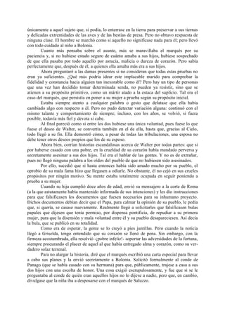 únicamente a aquel sujeto que, si podía, lo enterrase en la tierra para preservar a sus tiernas
y delicadas extremidades de las aves y de las bestias de presa. Pero no obtuvo respuesta de
ninguna clase. El hombre se marchó como si aquello no significase nada para él; pero llevó
con todo cuidado al niño a Bolonia.
        Cuanto más pensaba sobre el asunto, más se maravillaba el marqués por su
paciencia y, si no hubiese estado seguro de cuánto amaba a sus hijos, hubiese sospechado
de que ella pasaba por todo aquello por astucia, malicia o dureza de corazón. Pero sabía
perfectamente que, después de él, a quienes ella amaba más era a sus hijos.
        Ahora preguntaré a las damas presentes si no consideran que todas estas pruebas no
eran ya suficientes. ¿Qué más podría idear este implacable marido para comprobar la
fidelidad y constancia hacia alguien tan inexorable como él? Pero hay un tipo de personas
que una vez han decidido tomar determinada senda, no pueden ya resistir, sino que se
atienen a su propósito primitivo, como un mártir atado a la estaca del suplicio. Tal era el
caso del marqués, que persistía en poner a su mujer a prueba según su propósito inicial.
        Estaba siempre atento a cualquier palabra o gesto que delatase que ella había
cambiado algo con respecto a él. Pero no pudo detectar variación alguna: continuó con el
mismo talante y comportamiento de siempre; incluso, con los años, se volvió, si fuera
posible, todavía más fiel y devota si cabe.
        Al final pareció como si entre los dos hubiese una única voluntad, pues fuese lo que
fuese el deseo de Walter, se convertía también en el de ella, hasta que, gracias al Cielo,
todo llegó a su fin. Ella demostró cómo, a pesar de todas las tribulaciones, una esposa no
debe tener otros deseos propios que los de su esposo.
        Ahora bien, corrían historias escandalosas acerca de Walter por todas partes: que si
por haberse casado con una pobre, en la crueldad de su corazón había mandado perversa y
secretamente asesinar a sus dos hijos. Tal era el hablar de las gentes. Y no es de extrañar,
pues no llegó ninguna palabra a los oídos del pueblo de que no hubiesen sido asesinados.
        Por ello, sucedió que si hasta entonces había sido amado mucho por su pueblo, el
oprobio de su mala fama hizo que llegasen a odiarle. No obstante, él no cejó en sus crueles
propósitos por ningún motivo. Su mente estaba totalmente ocupada en seguir poniendo a
prueba a su mujer.
        Cuando su hija cumplió doce años de edad, envió su mensajero a la corte de Roma
(a la que astutamente había mantenido informada de sus intenciones) y les dio instrucciones
para que falsificasen los documentos que fuesen necesarios para su inhumano proyecto.
Dichos documentos debían decir que el Papa, para calmar la opinión de su pueblo, le pedía
que, si quería, se casase nuevamente. Realmente llegó a solicitarles que falsificasen bulas
papales que dijesen que tenía permiso, por dispensa pontificia, de repudiar a su primera
mujer, para que la disensión y mala voluntad entre él y su pueblo desapareciesen. Así decía
la bula, que se publicó en su totalidad.
        Como era de esperar, la gente se lo creyó a pies juntillas. Pero cuando la noticia
llegó a Griselda, tengo entendido que su corazón se llenó de pena. Sin embargo, con la
firmeza acostumbrada, ella resolvió -¡pobre infeliz!- soportar las adversidades de la fortuna,
siempre procurando el placer de aquel al que había entregado alma y corazón, como su ver-
dadero solaz terrenal.
        Para no alargar la historia, diré que el marqués escribió una carta especial para llevar
a cabo sus planes y la envió secretamente a Bolonia. Solicitó formalmente al conde de
Panago (que se había casado con su hermana) para que, públicamente, trajese a casa a sus
dos hijos con una escolta de honor. Una cosa exigió escrupulosamente, y fue que si se le
preguntaba al conde de quién eran aquellos hijos no lo dijese a nadie, pero que, en cambio,
divulgase que la niña iba a desposarse con el marqués de Saluzzo.
 