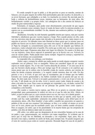 El conde cumplió lo que le pidió, y el día previsto se puso en marcha, camino de
Saluzzo, con un gran séquito de nobles bien pertrechados para dar escolta a la doncella y a
su joven hermano, que cabalgaba a su lado. La muchacha en ciernes iba ataviada para la
boda y cubierta de deslumbrantes joyas, mientras que su hermanito, de siete años, iba
brillantemente vestido a su propio estilo. Así cabalgaron día a día camino de Saluzzo en
medio de gran suntuosidad y regocijo.
        Entretanto, el marqués, para poder estar absolutamente convencido de que seguía
siendo tan constante como siempre, buscó el modo de hacer sufrir la máxima prueba a su
esposa con su acostumbrada crueldad. Un día, durante una audiencia pública, se dirigió a
ella en voz alta:
        -Realmente, Griselda, ha sido bastante agradable tenerte por esposa, más por vuestra
fidelidad y obediencia que por vuestra riqueza y linaje. Pero cuando pienso en ello, cada
vez me convenzo más de que cuanto más elevada es la posición de uno, tanto mayor es su
sujeción al servicio. Un labrador tiene más libertad en darse gusto que yo mismo, pues mi
pueblo me fuerza con su diario clamor a que tome otra esposa. Y además debo deciros que
el Papa ha otorgado su consentimiento para ello con el fin de impedir que hubiera di-
sensiones y mala voluntad entre el pueblo. Por cierto que os diré esto: mi nueva esposa está
en camino hacia aquí. Preparaos para dejar este lugar sin dilación. En cuanto a la dote que
vos me trajisteis, como favor especial os permitiré que os la llevéis con vos. Volved a la
casa de vuestro padre. Nadie puede tener suerte siempre. Seguid mi consejo y soportad los
embates de la fortuna con ecuanimidad.
        Le respondió ella, sin embargo, con fortaleza:
        -Señor, supe y siempre he sabido que nadie puede en modo alguno comparar vuestro
esplendor con mi pobreza. Esto es innegable. Nunca me consideré digna de ser vuestra
esposa en modo alguno. No, ni tan sólo vuestra doncella de cámara. Y en esta casa de la
que me hicisteis dueña pongo a Dios por testigo (que Él dé consuelo a mi espíritu) que
nunca pensé que era la señora sino la humilde criada de vuestra señoría, por encima de
todas las demás criaturas terrenales, y lo seguiré siendo mientras dure mi vida. Os doy
gracias a vos y al Cielo, al que rezo que os recompense, por el tiempo que me habéis
honrado con vuestra generosidad y me habéis exaltado hasta un puesto del que no soy
digna. No diré nada más. Volveré a mi padre gustosamente y viviré con él por el resto de
mi vida. Y allí donde me crié de niña, viviré y moriré como viuda, limpia de cuerpo y de
alma y de todas las cosas. Pues como os entregué mi virginidad y soy, sin duda, vuestra fiel
esposa, Dios impida que la esposa de un príncipe tan grande tome como esposo o
compañero a otro hombre.
        »En cuanto a vuestra nueva esposa, que Dios en su gracia os conceda alegría y
prosperidad, pues gustosamente le cederé mi sitio en el que he sido tan feliz. Ahora, mi
señor, ya que os place que yo, cuyo corazón estuvo en vos, me vaya, iré a donde gustéis.
        »En cuanto a vuestra oferta de devolverme la dote que yo aporté, estoy lejos de
olvidar cuál fue; nada espléndido: solamente mis pobres harapos; sería dificil para mí el
encontrarlos ahora. ¡Oh, Dios bendito! ¡Cuán noble y amable me parecisteis en aspecto y
palabra el día en que nos casamos! Sin embargo, se dice y es verdad -al menos yo en mi
caso así lo creo, puesto que ha resultado cierto- que «el amor cambia cuando envejece».
Pero os aseguro, mi señor, que ni las penalidades ni la muerte harán que me arrepienta de
palabra o de obra de haberos dado todo mi corazón.
        »Mi señor, vos sabéis que me despojasteis de mis miserables harapos en la casa de
mi padre y que, generosamente, me vestisteis con ropas magníficas. Es evidente que lo
único que os traje fue mi fidelidad, mi desnudez y mi virginidad. Aquí, pues, hoy os
devuelvo mis ropas y también mi anillo de boda, para siempre más. Os puedo asegurar que
el resto de vuestras joyas están en vuestro aposento. Desnuda llegué de casa de mi padre y
 