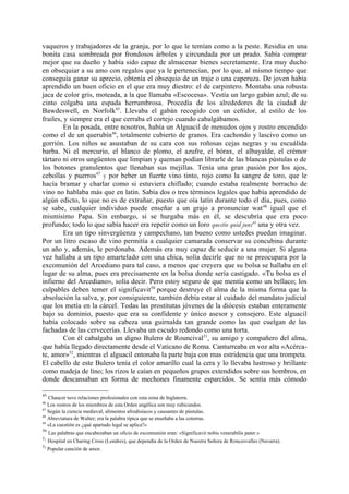 vaqueros y trabajadores de la granja, por lo que le temían como a la peste. Residía en una
bonita casa sombreada por frondosos árboles y circundada por un prado. Sabía comprar
mejor que su dueño y había sido capaz de almacenar bienes secretamente. Era muy ducho
en obsequiar a su amo con regalos que ya le pertenecían, por lo que, al mismo tiempo que
conseguía ganar su aprecio, obtenía el obsequio de un traje o una caperuza. De joven había
aprendido un buen oficio en el que era muy diestro: el de carpintero. Montaba una robusta
jaca de color gris, moteada, a la que llamaba «Escocesa». Vestía un largo gabán azul; de su
cinto colgaba una espada herrumbrosa. Procedía de los alrededores de la ciudad de
Bawdeswell, en Norfolk45. Llevaba el gabán recogido con un ceñidor, al estilo de los
frailes, y siempre era el que cerraba el cortejo cuando cabalgábamos.
         En la posada, entre nosotros, había un Alguacil de menudos ojos y rostro encendido
como el de un querubín46, totalmente cubierto de granos. Era cachondo y lascivo como un
gorrión. Los niños se asustaban de su cara con sus roñosas cejas negras y su escuálida
barba. Ni el mercurio, el blanco de plomo, el azufre, el bórax, el albayalde, el crémor
tártaro ni otros ungüentos que limpian y queman podían librarle de las blancas pústulas o de
los botones granulentos que llenaban sus mejillas. Tenía una gran pasión por los ajos,
cebollas y puerros47 y por beber un fuerte vino tinto, rojo como la sangre de toro, que le
hacía bramar y charlar como si estuviera chiflado; cuando estaba realmente borracho de
vino no hablaba más que en latín. Sabía dos o tres términos legales que había aprendido de
algún edicto, lo que no es de extrañar, puesto que oía latín durante todo el día, pues, como
se sabe, cualquier individuo puede enseñar a un grajo a pronunciar wat 48 igual que el
mismísimo Papa. Sin embargo, si se hurgaba más en él, se descubría que era poco
profundo; todo lo que sabía hacer era repetir como un loro questio quid juns49 una y otra vez.
         Era un tipo sinvergüenza y campechano, tan bueno como ustedes puedan imaginar.
Por un litro escaso de vino permitía a cualquier camarada conservar su concubina durante
un año y, además, le perdonaba. Además era muy capaz de seducir a una mujer. Si alguna
vez hallaba a un tipo amartelado con una chica, solía decirle que no se preocupara por la
excomunión del Arcediano para tal caso, a menos que creyera que su bolsa se hallaba en el
lugar de su alma, pues era precisamente en la bolsa donde sería castigado. «Tu bolsa es el
infierno del Arcediano», solía decir. Pero estoy seguro de que mentía como un bellaco; los
culpables deben temer el significavit50 porque destruye el alma de la misma forma que la
absolución la salva, y, por consiguiente, también debía estar al cuidado del mandato judicial
que los metía en la cárcel. Todas las prostitutas jóvenes de la diócesis estaban enteramente
bajo su dominio, puesto que era su confidente y único asesor y consejero. Este alguacil
había colocado sobre su cabeza una guirnalda tan grande como las que cuelgan de las
fachadas de las cervecerías. Llevaba un escudo redondo como una torta.
         Con él cabalgaba un digno Bulero de Rouncival51, su amigo y compañero del alma,
que había llegado directamente desde el Vaticano de Roma. Canturreaba en voz alta «Acérca-
te, amor»52, mientras el alguacil entonaba la parte baja con mas estridencia que una trompeta.
El cabello de este Bulero tenía el color amarillo cual la cera y lo llevaba lustroso y brillante
como madeja de lino; los rizos le caían en pequeños grupos extendidos sobre sus hombros, en
donde descansaban en forma de mechones finamente esparcidos. Se sentía más cómodo

45
   Chaucer tuvo relaciones profesionales con esta zona de Inglaterra.
46
   Los rostros de los miembros de esta Orden angélica son muy rubicundos.
47
   Según la ciencia medieval, alimentos afrodisíacos y causantes de pústulas.
48
   Abreviatura de Walter; era la palabra típica que se enseñaba a las cotorras.
49
   «La cuestión es ¿qué apartado legal se aplica?»
50
   Las palabras que encabezaban un oficio de excomunión eran: «Significavit nobis venerabilis pater.»
51
     Hospital en Charing Cross (Londres), que dependía de la Orden de Nuestra Señora de Roncesvalles (Navarra).
52
     Popular canción de amor.
 