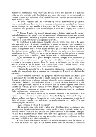 disponer las habitaciones como yo quisiera; por ello estaría muy contento si os pudieseis
cuidar de ello. Además, estáis familiarizada con todos mis gustos. No os importe el que
vuestros vestidos sean andrajosos y feos: la cuestión es que cumpláis con vuestra tarea de la
mejor manera posible.
        -Mi señor -respondió ella-, no solamente soy feliz de poder hacer lo que deseáis,
sino que es también mi deseo serviros y complaceros lo mejor que sepa desde mi humilde
puesto, hasta que me caiga rendida; y siempre será así. Pues nunca, en el bienestar o en la
aflicción, el alma que se aloja en mi pecho os dejará de amar con la mayor y más verdadera
lealtad.
        Y, después de decir esto, empezó a poner orden en la casa, preparando las mesas y
haciendo las camas. No ahorró esfuerzos, conminando a las camareras que, por amor de
Dios, se apresuraran, barriesen y fregasen, mientras que ella, más ocupada que nadie,
preparaba el salón del banquete y los aposentos privados.
        El conde llegó a media mañana trayendo a los dos nobles niños con él. La gente
salió corriendo a ver el costoso espectáculo; y ahora, por primera vez, empezaron a
comentar unos con otros que Walter no era ningún tonto. Si quería cambiar de esposa,
todavía salía ganando, pues la vieron mucho más bella que Griselda y mucho más joven; el
fruto del matrimonio resultaría mejor, y, debido a la alta cuna de la nueva desposada, más
aceptable que la otra. Y había que ver la cara tan hermosa que también tenía su hermanito.
Ambos cayeron bien a la multitud, y todos alabaron ahora la conducta del marqués.
        «¡Qué inconstante es la gente! Siempre veleidosa, siempre infiel, inconstante y
variable como una veleta; siempre regocijándose con los últimos rumores. Continuamente
creciendo y menguando y siempre llena de chismes y habladurías que no valen ni un
ochavo. Se equivoca en sus juicios, y su constancia no resiste el menor embate. El que
confie en la gente, en el pueblo, es un idiota a carta cabal.»
        Tales eran los comentarios de los ciudadanos más juiciosos mientras la multitud lo
miraba todo boquiabierta, feliz de tener una nueva marquesa por la simple novedad que ello
constituía.
        No diré nada más sobre eso, sino que pasaré a hablar nuevamente de Griselda y de
su paciencia y laboriosidad. Griselda se ocupó incansable de todo lo que se refería a la
fiesta de la boda. Sin que le afectase en lo más mínimo lo grosero y andrajoso de su vestido,
salió alegre a la puerta con los demás a saludar a la nueva marquesa, después de lo cual
volvió a sus quehaceres. Recibió a los invitados con tal animosa aptitud, cada uno de
acuerdo con su rango, que éstos, lejos de encontrar defectos a su recepción, se preguntaban
maravillados cómo una mujer tan pobremente vestida podía ser tan cortés y cumplidora.
Todos elogiaron merecidamente su tacto.
        Entretanto, ella nunca cesaba en sus sinceras alabanzas a la muchacha y a su
hermano, que le salían de su corazón rebosante de amabilidad y espontaneidad. Nadie pudo
haberles alabado más. Pero al fin, cuando los nobles entraron para ocupar su sitio en el
festín, el marqués mandó venir a Griselda, que estaba atareada en el salón. Con tono
zumbón preguntó a Griselda:
        -¿Qué opinas de la belleza de mi esposa?
        -La encuentro muy bella, señor -replicó ella-. Creedme, jamás vi muchacha más
hermosa. ¡Qué Dios le conceda felicidad! Espero que Él os envíe felicidad a ambos por el
resto de vuestras vidas. Una sola cosa os pido -permitidme que os lo advierta-: no hagáis
con esta dulce muchacha lo que habéis hecho con otras: repudiarlas. Ella ha sido criada y
educada con mayor delicadeza, y no creo que pudiese soportar las penalidades tan bien
como otra que hubiese sido criada en la pobreza.
        Cuando Walter vio ahora su paciencia, su animosa compostura que no contenía ni
un ápice de malicia, sin dejar de ser siempre firme como un valladar y carente de
 