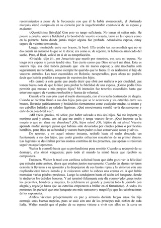 resentimientos a pesar de la frecuencia con que él la había atormentado, el obstinado
marqués sintió compasión en su corazón por la inquebrantable constancia de su esposa y
exclamó:
        -¡Queridísima Griselda! Con esto ya tengo suficiente. No temas ni sufras más. He
puesto a prueba vuestra fidelidad y la bondad de vuestro corazón, tanto en la riqueza como
en la pobreza, hasta donde jamás mujer alguna fue probada. Amadísima esposa, estoy
seguro de vuestra constancia.
        Luego, tomándola entre sus brazos, la besó. Ella estaba tan sorprendida que no se
dio cuenta ni entendió lo que se le decía; era como si, de repente, la hubiesen arrancado del
sueño. Pero, al final, volvió en sí de su estupefacción.
        -Griselda -dijo él-, por Jesucristo que murió por nosotros, vos sois mi esposa. No
tengo otra espesa ni jamás tendré otra. Tan cierto como que Dios salvará mi alma. Esta es
vuestra hija, esa cine habéis pensado que era mi nueva esposa; y este muchacho será
seguramente mi heredero, como siempre he querido que lo fuera. El es realmente el hijo de
vuestras entrañas. Les tuve escondidos en Bolonia; recuperadlos, pues ahora no podréis
decir que habéis perdido a ninguno de vuestros dos hijos.
        »En cuanto a esta gente que pueda decir que obré por malicia o por crueldad, que
tomen buena nota de que lo hice para probar la fidelidad de una esposa. ¿Cómo podía Dios
permitir que matase a mis propios hijos? Mi intención fue tenerlos escondidos hasta que
estuviese seguro de vuestra resolución y fuerza de voluntad.
        Cuando ella oyó esto cayó al suelo desmayada, con el corazón destrozado de alegría.
Cuando se recobró llamó a sus dos hijos para que se le acercasen y los estrechó entre sus
brazos, llorando patéticamente y besándolos tiernamente como cualquier madre, su rostro y
sus cabellos bañados en saladas lágrimas. ¡Qué emocionante resultó verla desvanecerse y
oírle decir con débil voz!:
        -Mil veces gracias, mi señor, por haber salvado a mis dos hijos. No me importa ya
morirme aquí y ahora, con tal que me améis y tenga vuestro favor. ¿Qué importa ya la
muerte o que mi alma me abandone? ¡Oh, hijos míos! ¡Oh, hijitos de mi alma! Vuestra
apenada madre siempre pensó que habíais sido devorados por crueles perros o por bestias
horribles, pero Dios en su bondad y vuestro buen padre os han conservado sanos y salvos.
        De repente, y en aquel mismo instante, resbaló hasta el suelo abrazada tan
fuertemente a sus dos hijos, que costó grandes esfuerzos rescatarlos de su primer abrazo.
Las lágrimas se deslizaban por los rostros contritos de los presentes, que apenas si resistían
seguir en aquel aposento.
        Walter la consoló hasta que su profundísima pena remitió. Cuando se recuperó de su
desmayo, ella sintió verguenza; pero todo el mundo la mimó hasta que recobró su
compostura.
        Entonces, Walter la trató con cariñosa solicitud hasta que daba gozo ver la felicidad
que reinaba entre ambos, ahora que estaban juntos nuevamente. Cuando las damas tuvieron
ocasión la llevaron a su aposento y la despojaron de sus bastas ropas y la vistieron con una
resplandeciente túnica dorada y le colocaron sobre la cabeza una corona en la que había
montadas varias piedras preciosas. Luego la condujeron hasta el salón del banquete, donde
le rindieron los debidos honores. Y así terminó felizmente este día conmovedor, pues todos
los presentes, hombres y mujeres, lo celebraron en grande y pasaron toda la jornada con
alegría y regocijo hasta que las estrellas empezaron a brillar en el firmamento. A todos los
presentes les pareció que este banquete era más suntuoso y magnífico que las celebraciones
de los esponsales.
        Ambos vivieron prósperamente en paz y armonía durante largos años. Su hija
contrajo unas buenas nupcias, pues se casó con uno de los príncipes más nobles de toda
Italia. Walter mandó que el padre de su esposa viniese a vivir con ellos en la corte en
 