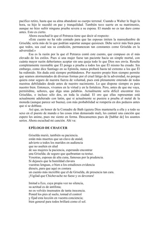 pacífico retiro, hasta que su alma abandonó su cuerpo terrenal. Cuando a Walter le llegó la
hora, su hijo le sucedió en paz y tranquilidad. También tuvo suerte en su matrimonio,
aunque no hizo sufrir ninguna prueba severa a su esposa. El mundo no es tan duro como
antes. Esto es cierto.
        Ahora escuchad lo que el Petrarca tiene que decir al respecto:
        «Este cuento no ha sido contado para que las esposas imiten la mansedumbre de
Griselda; sería más de lo que podrían soportar aunque quisiesen. Debe servir más bien para
que todos, sea cual sea su condición, permanezcan tan constantes como Griselda en la
adversidad.»
        Esa es la razón por la que el Petrarca contó este cuento, que compuso en el más
elevado de los estilos. Pues si una mujer fuese tan paciente hacia un simple mortal, con
cuánta mayor razón deberíamos aceptar sin una queja todo lo que Dios nos envía. Resulta
completamente razonable que Él ponga a prueba a todos los que Él mismo ha creado. Sin
embargo, como dice Santiago en su Epístola, nunca probará hasta tal extremo a los que Él
ha redimido. Sin duda está siempre probándonos. Por nuestro propio bien siempre permite
que seamos atormentados de diversas formas por el cruel látigo de la adversidad, no porque
quiera estar seguro de nuestra fuerza de voluntad, pues está plenamente enterado de todas
nuestras debilidades desde antes de nuestro nacimiento. Lo que dispone siempre es para
nuestro bien. Entonces, vivamos en la virtud y en la fortaleza. Pero, antes de que me vaya,
permitidme, señores, que diga unas palabras. Actualmente sería dificil encontrar tres
Griseldas, o incluso sólo dos, en toda la ciudad. El oro que ellas representan está
actualmente adulterado con latón, que si actualmente se pusiera a prueba el metal de la
moneda (aunque parece ser buena), con más probabilidad se rompería en dos pedazos antes
que si se doblase.
        Así que, en honor de la Comadre de Bath (quiera Dios mantenerla a ella y a todo su
sexo en el puesto de mando o las cosas irían demasiado mal), les cantaré una canción que
espero les anime, pues me siento en forma. Descansemos pues de [hablar de] los asuntos
serios. Ahora escuchad mi canción. Ahí va:

       EPÍLOGO DE CHAUCER

       Griselda murió, también su paciencia.
       están más muertos que un clavo de ataúd;
       advierto a todos los maridos en audiencia
       que no asalten en alud
       de sus mujeres la paciencia, esperando encontrar
       una Griselda; de seguro que quebrantan su testuz.
       Vosotras, esposas de alta cuna, famosas por la prudencia.
       Si dejaseis que la humildad clavara
       vuestras lenguas, o bien a los estudiosos evidencia
       dieseis, para que aquí os contara
       un cuento más increíble que el de Griselda, de presencia tan cara.
       ¡Vigilad que Chichevache no fuese y os devorara!

       Imitad a Eco, cuya propia voz no silencia,
       su actitud es de antífona;
       no os volváis insensatos de tanta inocencia.
       Poned los pies al suelo, tomad el control
       y fijad esta lección en vuestra conciencia;
       bien general para todos brillará como el sol.
 