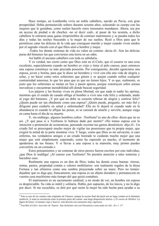 Hace tiempo, en Lombardía vivía un noble caballero, nacido en Pavía, con gran
prosperidad. Había permanecido soltero durante sesenta años, solazando su cuerpo con las
mujeres que le gustaban, como suelen hacerlo estos insensatos mundanos. Ahora, sea por
un acceso de piedad o de chochez -no sé decir cuál-, al pasar de los sesenta, a dicho
caballero le entraron unas ganas irreprimibles de contraer matrimonio y se pasaba todos los
días y todas las noches buscando a la mujer de sus sueños. Rezó a Dios para que le
permitiese catar las delicias de la vida que consiguen marido y mujer cuando viven unidos
por el sagrado vínculo con el que Dios unió a hombre y mujer.
        -Todos los demás sistemas de vida no valen un comino -decía él-. Son las delicias
puras del himeneo las que convierten esta tierra en un edén.
        Así habló el anciano caballero con toda su sabiduría.
        Y es verdad, tan cierto como que Dios está en el Cielo, que el casarse es una cosa
excelente, especialmente cuando un hombre es viejo y tiene el pelo canoso, pues entonces
una esposa constituye su más preciada posesión. Por consiguiente, decidió agenciarse una
esposa, joven y bonita, para que le diese un heredero y vivir con ella una vida de alegría y
solaz, y no hacer como estos solterones que gimen y se quejan cuando sufren cualquier
contrariedad amorosa; lo que les pasa que es que no tienen hijos. Y es que, realmente, es
justo que los solterones se metan en líos y pasen apuros, porque construyen sobre arenas
movedizas y encuentran inestabilidad allí donde buscan seguridad.
        Los pájaros y las bestias viven en plena libertad, sin que nada ni nadie les oprima,
mientras que el estado de casado obliga al hombre a vivir una vida feliz y ordenada, atado
al yugo del himeneo. ¿Y por qué no debe su corazón rebosar de alegría y sentirse feliz?
¿Quién puede ser tan obediente como una esposa? ¿Quién puede, pregunto, ser más fiel y
diligente para cuidarlo en salud y enfermedad? Ella no le dejará ni cuando nade en la
abundancia ni cuando le aflijan las penas, ni se cansará de amarle y servirle, aunque caiga
en cama hasta el día de su muerte.
        Y, sin embargo, algunos hombres cultos –Teofrasto9 es uno de ellos- dicen que no es
así. ¿Y qué pasa si a Teofrasto le hubiese dado por mentir? «No tomes esposa con la
intención o pretensión de economizar, pensando recortar tus gastos domésticos -dijo él-. Un
criado fiel se preocupará mucho mejor de vigilar tus posesiones que tu propia mujer, que
exigirá la mitad de tu parte mientras viva. Y luego, como que Dios es mi salvación, si caes
enfermo, tus verdaderos amigos o un criado honrado te cuidarán mucho mejor que una
mujer que está simplemente esperando, como ha esperado ya mucho, el momento de
apoderarse de tus bienes. Y si llevas a una esposa a tu mansión, muy pronto puedes
convertirte en un cornudo.»
        Estos pensamientos y un centenar de otros peores fueron escritos por este individuo,
¡que Dios le maldiga! ¡Al cuerno con Teofrasto! No prestéis atención a tales tonterías y
hacedme caso.
        Realmente una esposa es un don de Dios; todas las demás cosas buenas -tierras,
rentas, pastos, propiedad común o valores mobiliarios- son realmente regalos de la diosa
Fortuna y tan efimeros como una sombra proyectada sobre un muro. Pero no temáis:
dejadme que os diga que, francamente, una esposa es un objeto duradero y permanecerá en
vuestra casa muchísimo más tiempo del que quizá contabais.
        El matrimonio es un sacramento cardinal; a mi modo de ver, un hombre sin esposa
es despreciable. Su vida es inútil y solitaria. Hablo, por supuesto, de los laicos, y no lo digo
por decir. Si me escucháis, os diré por qué razón la mujer ha sido hecha para ayudar a su

8
  Este es uno de los cuentos más originales de Chaucer, aunque la escena final del peral sea un lugar común en la literatura
medieval. A notar la correlación entre la primera parte del cuento -una larga disquisición teórica- y El cuento de Melibeo. La
figura de Enero -el amante viejo y lascivo- está descrita con caracteres muy vigorosos.
9
  Escribió el Liber Aureolus de Nuptiis. San Jerónimo cita con frecuencia a este autor en Adv. Jov.1: 47.
 