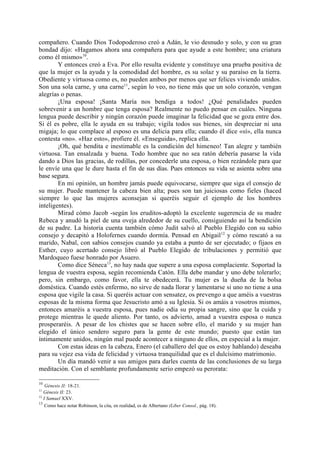 compañero. Cuando Dios Todopoderoso creó a Adán, le vio desnudo y solo, y con su gran
bondad dijo: «Hagamos ahora una compañera para que ayude a este hombre; una criatura
como él mismo»10.
        Y entonces creó a Eva. Por ello resulta evidente y constituye una prueba positiva de
que la mujer es la ayuda y la comodidad del hombre, es su solaz y su paraíso en la tierra.
Obediente y virtuosa como es, no pueden ambos por menos que ser felices viviendo unidos.
Son una sola carne, y una carne11, según lo veo, no tiene más que un solo corazón, vengan
alegrías o penas.
        ¡Una esposa! ¡Santa María nos bendiga a todos! ¿Qué penalidades pueden
sobrevenir a un hombre que tenga esposa? Realmente no puedo pensar en cuáles. Ninguna
lengua puede describir y ningún corazón puede imaginar la felicidad que se goza entre dos.
Si él es pobre, ella le ayuda en su trabajo; vigila todos sus bienes, sin despreciar ni una
migaja; lo que complace al esposo es una delicia para ella; cuando él dice «sí», ella nunca
contesta «no». «Haz esto», profiere él. «Enseguida», replica ella.
        ¡Oh, qué bendita e inestimable es la condición del himeneo! Tan alegre y también
virtuosa. Tan ensalzada y buena. Todo hombre que no sea ratón debería pasarse la vida
dando a Dios las gracias, de rodillas, por concederle una esposa, o bien rezándole para que
le envíe una que le dure hasta el fin de sus días. Pues entonces su vida se asienta sobre una
base segura.
        En mi opinión, un hombre jamás puede equivocarse, siempre que siga el consejo de
su mujer. Puede mantener la cabeza bien alta; pues son tan juiciosas como fieles (haced
siempre lo que las mujeres aconsejan si queréis seguir el ejemplo de los hombres
inteligentes).
        Mirad cómo Jacob -según los eruditos-adoptó la excelente sugerencia de su madre
Rebeca y anudó la piel de una oveja alrededor de su cuello, consiguiendo así la bendición
de su padre. La historia cuenta también cómo Judit salvó al Pueblo Elegido con su sabio
consejo y decapitó a Holofernes cuando dormía. Pensad en Abigail 12 y cómo rescató a su
marido, Nabal, con sabios consejos cuando ya estaba a punto de ser ejecutado; o fijaos en
Esther, cuyo acertado consejo libró al Pueblo Elegido de tribulaciones y permitió que
Mardoqueo fuese honrado por Asuero.
        Como dice Séneca13, no hay nada que supere a una esposa complaciente. Soportad la
lengua de vuestra esposa, según recomienda Catón. Ella debe mandar y uno debe tolerarlo;
pero, sin embargo, como favor, ella te obedecerá. Tu mujer es la dueña de la bolsa
doméstica. Cuando estés enfermo, no sirve de nada llorar y lamentarse si uno no tiene a una
esposa que vigile la casa. Si queréis actuar con sensatez, os prevengo a que améis a vuestras
esposas de la misma forma que Jesucristo amó a su Iglesia. Si os amáis a vosotros mismos,
entonces amaréis a vuestra esposa, pues nadie odia su propia sangre, sino que la cuida y
protege mientras le quede aliento. Por tanto, os advierto, amad a vuestra esposa o nunca
prosperaréis. A pesar de los chistes que se hacen sobre ello, el marido y su mujer han
elegido el único sendero seguro para la gente de este mundo; puesto que están tan
íntimamente unidos, ningún mal puede acontecer a ninguno de ellos, en especial a la mujer.
        Con estas ideas en la cabeza, Enero (el caballero del que os estoy hablando) deseaba
para su vejez esa vida de felicidad y virtuosa tranquilidad que es el dulcísimo matrimonio.
        Un día mandó venir a sus amigos para darles cuenta de las conclusiones de su larga
meditación. Con el semblante profundamente serio empezó su perorata:

10
    Génesis II: 18-21.
11
   Génesis II: 23.
12
   I Samuel XXV.
13
    Como hace notar Robinson, la cita, en realidad, es de Albertano (Liber Consol., pág. 18).
 