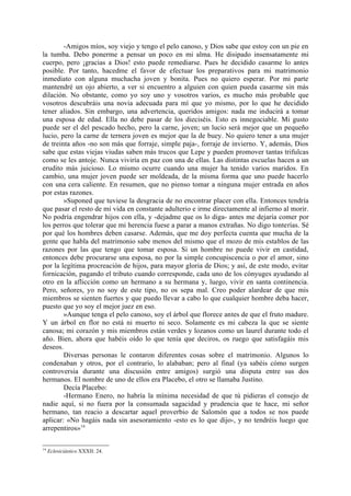 -Amigos míos, soy viejo y tengo el pelo canoso, y Dios sabe que estoy con un pie en
la tumba. Debo ponerme a pensar un poco en mi alma. He disipado insensatamente mi
cuerpo, pero ¡gracias a Dios! esto puede remediarse. Pues he decidido casarme lo antes
posible. Por tanto, hacedme el favor de efectuar los preparativos para mi matrimonio
inmediato con alguna muchacha joven y bonita. Pues no quiero esperar. Por mi parte
mantendré un ojo abierto, a ver si encuentro a alguien con quien pueda casarme sin más
dilación. No obstante, como yo soy uno y vosotros varios, es mucho más probable que
vosotros descubráis una novia adecuada para mí que yo mismo, por lo que he decidido
tener aliados. Sin embargo, una advertencia, queridos amigos: nada me inducirá a tomar
una esposa de edad. Ella no debe pasar de los dieciséis. Esto es innegociable. Mi gusto
puede ser el del pescado hecho, pero la carne, joven; un lucio será mejor que un pequeño
lucio, pero la carne de ternera joven es mejor que la de buey. No quiero tener a una mujer
de treinta años -no son más que forraje, simple paja-, forraje de invierno. Y, además, Dios
sabe que estas viejas viudas saben más trucos que Lepe y pueden promover tantas trifulcas
como se les antoje. Nunca viviría en paz con una de ellas. Las distintas escuelas hacen a un
erudito más juicioso. Lo mismo ocurre cuando una mujer ha tenido varios maridos. En
cambio, una mujer joven puede ser moldeada, de la misma forma que uno puede hacerlo
con una cera caliente. En resumen, que no pienso tomar a ninguna mujer entrada en años
por estas razones.
        »Suponed que tuviese la desgracia de no encontrar placer con ella. Entonces tendría
que pasar el resto de mi vida en constante adulterio e irme directamente al infierno al morir.
No podría engendrar hijos con ella, y -dejadme que os lo diga- antes me dejaría comer por
los perros que tolerar que mi herencia fuese a parar a manos extrañas. No digo tonterías. Sé
por qué los hombres deben casarse. Además, que me doy perfecta cuenta que mucha de la
gente que habla del matrimonio sabe menos del mismo que el mozo de mis establos de las
razones por las que tengo que tomar esposa. Si un hombre no puede vivir en castidad,
entonces debe procurarse una esposa, no por la simple concupiscencia o por el amor, sino
por la legítima procreación de hijos, para mayor gloria de Dios; y así, de este modo, evitar
fornicación, pagando el tributo cuando corresponde, cada uno de los cónyuges ayudando al
otro en la aflicción como un hermano a su hermana y, luego, vivir en santa continencia.
Pero, señores, yo no soy de este tipo, no os sepa mal. Creo poder alardear de que mis
miembros se sienten fuertes y que puedo llevar a cabo lo que cualquier hombre deba hacer,
puesto que yo soy el mejor juez en eso.
        »Aunque tenga el pelo canoso, soy el árbol que florece antes de que el fruto madure.
Y un árbol en flor no está ni muerto ni seco. Solamente es mi cabeza la que se siente
canosa; mi corazón y mis miembros están verdes y lozanos como un laurel durante todo el
año. Bien, ahora que habéis oído lo que tenía que deciros, os ruego que satisfagáis mis
deseos.
        Diversas personas le contaron diferentes cosas sobre el matrimonio. Algunos lo
condenaban y otros, por el contrario, lo alababan; pero al final (ya sabéis cómo surgen
controversia durante una discusión entre amigos) surgió una disputa entre sus dos
hermanos. El nombre de uno de ellos era Placebo, el otro se llamaba Justino.
        Decía Placebo:
        -Hermano Enero, no habría la mínima necesidad de que tú pidieras el consejo de
nadie aquí, si no fuera por la consumada sagacidad y prudencia que te hace, mi señor
hermano, tan reacio a descartar aquel proverbio de Salomón que a todos se nos puede
aplicar: «No hagáis nada sin asesoramiento -esto es lo que dijo-, y no tendréis luego que
arrepentiros»14.

14
     Eclesiciástico XXXII: 24.
 