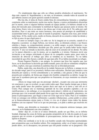 -Yo simplemente digo que sólo un villano pondría obstáculos al matrimonio. No
digo más -repuso él. Seguidamente y, sin más, se levantaron, estando todos de acuerdo en
que debería casarse con quien quisiera cuando lo desease.
        Día tras día, el alma de Enero estaba llena de extraordinarias fantasías y complejas
conjeturas sobre su matrimonio; noche tras noche, figuras y rostros arrebatadores discurrían
por su mente, como si alguien hubiese tomado un espejo pulido y lo hubiese situado en la
plaza del mercado para contemplar la multitud de figuras que pasasen junto al mismo. De
esta forma, Enero veía en su mente a las chicas que vivían cerca de él. No sabía por cuál
decidirse. Pues si una tenía un rostro hermoso, otra poseía tal prestigio de amabilidad y
ecuanimidad entre la gente, que todo el mundo la proponía. Algunas eran ricas, pero tenían
mala fama. Al fin, medio serio, medio en broma, descartó de su corazón a todas las demás y
se fijó en una a la que eligió para sí.
        El amor es siempre ciego y no sabe ver. Se la imaginó en su corazón, cuando él se
disponía a acostarse: su alegre belleza, sus tiernos años, su diminuta cintura y sus brazos
esbeltos y largos, su comportamiento sensato y su noble sangre, su porte femenino y sus
modales pausados. Habiéndose decidido por ella, pensó que no podía haber hecho mejor
elección. Y una vez tomada su decisión, dejó de creer en la sensatez de los demás. No sabía
ver la menor objeción o, por lo menos, así se engañaba a sí mismo. Entonces envió una
invitación a sus amigos solicitando el placer de su compañía cuanto antes, pues tenía la
intención de abreviar el trabajo que ellos se tomaban en su beneficio. Ya no había
necesidad de que ellos fuesen a caballo de aquí para allá. Él ya había encontrado su refugio.
        Pronto llegaron Placebo y sus amigos. Lo primero que hizo fue rogarles que, por
favor, no le discutiesen la decisión que había tomado, pues con ella no solamente complacía
a Dios, explicó, sino que constituía la auténtica base de su felicidad personal.
        Había, según dijo, una doncella en la ciudad, famosa por su belleza, y aunque no era
de elevado rango, para él su juventud y belleza eran suficientes. Declaró que tomaría a esta
doncella por esposa y viviría cómodamente y en santidad, y dio gracias a Dios de que la
poseería por completo, de forma que ningún otro hombre compartiría su deleite. Luego les
rogó que le ayudasen para que sus propósitos no fracasaran, en cuyo momento su corazón
descansaría.
        -Ahora no tengo nada que me preocupe -declaró-, excepto una cosa que atormenta
mi conciencia y que os revelaré, ya que estáis todos aquí. Hace mucho tiempo que oí decir
que nadie puede tener dos paraísos (quiero decir uno aquí en la tierra y otro allí en el
Cielo). Pues aunque uno se mantenga apartado de los siete pecados capitales y de sus
ramificaciones y, sin embargo, si se encuentra tanto placer y deleite en el matrimonio, me
preocupa que a mi avanzada edad pueda llevar aquí una vida tan agradable, placentera, sin
penas ni preocupaciones, que llegue a tener mi Cielo aquí en la Tierra. Pues si el verdadero
Cielo se consigue con infinito sufrimiento y grandes tribulaciones, ¿cómo podré yo entrar
en la bienaventuranza eterna junto a Cristo, si vivo en el placer como todos los demás
hombres con sus esposas? Esto es lo que me preocupa, y os pido a ambos que resolváis mi
duda.
        Justino, que detestaba su insensatez, le dio una respuesta animosa (aunque, para
abreviar, no la fundamentó con citas eruditas).
        -Señor -dijo él-, si éste es el único obstáculo, puede ser que Dios, en su infinita
bondad, disponga las cosas de forma que puedas arrepentirte de la vida de casado en la que
aseguras que no existen ni penalidades ni preocupaciones, incluso antes de que la Santa
Iglesia te despose.
        »Dios me confunda si no le da a un hombre casado más frecuentes oportunidades
para arrepentirse que a un hombre soltero. Por consiguiente, señor -es el mejor consejo que
puedo darte-, no te desesperes; ten presente que ella puede resultar ser tu purgatorio. Ella
 
