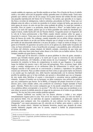 cuando andaba sin caperuza, que llevaba metida en un hato. Por el hecho de llevar el cabello
suelto y sin cubrir, salvo por un pequeño solideo, pensaba estar a la última moda. Tenía unos
grandes ojos saltones como los de un conejo. En la parte interior del solideo llevaba cosida
una pequeña reproducción del lienzo de la Verónica. Su cartera, que apoyaba en su regazo,
iba llena a reventar de indulgencias, todavía calentitas, procedentes de Roma. Tenía una voz
delgada como de cabra y su rostro no mostraba ni el menor vestigio de barba, que parecía no
tener ganas de crecer; su cutis era tan fino como acabado de afeitar. Lo tomé por castrado o
invertido. Pero en cuanto a su profesión, desde Berwick a Ware53 no había bulero que le
llegase a la suela del zapato, puesto que en su bolsa guardaba una funda de almohada que,
según él decía, estaba hecha del velo de Nuestra Señora. Aseguraba poseer un fragmento de
la vela de la barca perteneciente a San Pedro cuando intentó caminar sobre las aguas y
Jesucristo le sostuvo. Tenía una cruz de latón montada en guijarros y un relicario de vidrio
lleno de huesos de cerdo. Sin embargo, cuando tropezaba con un pobre clérigo campesino
sabía hacer más dinero en un día con dichas reliquias que el clérigo en dos meses. Es decir,
por medio de una descarada adulación y un poco de pases y visajes se metía al clérigo y a su
gente en el bolsillo. Si queremos ser justos con él, en la iglesia era, desde todos los puntos de
vista, un buen eclesiástico. Leía a la perfección un pasaje o una parábola, pero sobresalía en
el himno del ofertorio, porque después de haberlo cantado, consciente de que tenía que
predicar, sabía muy bien cómo hacer soltar dinero a los fieles con su hablar meloso. Por eso
siempre cantaba con gran fuerza y alegría.
        Hasta aquí les he descrito a ustedes en pocas palabras la clase de gente, atuendo y
número que formaba nuestro grupo y la razón por la que se reunieron en esta excelente
posada de Southwark, «El Tabardo», al lado mismo de «La Campana»54. Ha llegado ya el
momento de contarles la forma de comportarnos la noche en que llegamos a la posada;
luego les hablaré de nuestro viaje y del resto del peregrinaje. Pero, en primer lugar, debo
rogar a ustedes indulgencia en no atribuirme falta de refinamiento si utilizo aquí un
lenguaje sencillo al dar cuenta de su conversación y conducta y reproduzco las palabras
exactas que utilizaron. Pues ya saben ustedes tan bien como yo que quien repite una historia
o un cuento que ha explicado otro, debe hacerlo reproduciendo con la máxima fidelidad
posible las palabras que se le han confiado, por grosero o descuidado que sea su lenguaje;
de otro modo debe falsificar el cuento o reinventarlo o encontrar nuevas palabras para
relatarlo. Aunque el hombre sea su hermano, no debe contenerse sino utilizar las palabras
que usó, cualesquiera que fueren. En la Biblia, el lenguaje del propio Jesucristo es claro y
directo; pero, como ustedes saben, esta condición no constituye ningún atentado al buen
gusto. Además, Platón dice (como cualquiera que le lea puede comprobar por sí mismo):
«Las palabras deben corresponder a la acción»55. Por ello les ruego que me perdonen si en
este relato no presto la debida atención al rango de las personas en el orden en que debieran
aparecer. No soy tan listo como ustedes podrían suponer.
        Nuestro Anfitrión nos recibió con los brazos abiertos a todos y nos asignó
inmediatamente lugares para la cena. Nos sirvió las mejores viandas; el vino era fuerte y
nos apetecía beber. Era un individuo de aspecto sorprendente, un adecuado maestro de
ceremonias para cualquier sala. Era corpulento, de ojos saltones (no hay ciudadano en
Cheapsides56 con mejor presencia que él), atrevido en el hablar, pero astuto y cortés; un
hombre de cuerpo entero. Además era bastante bromista, puesto que, después de cenar,
cuando habíamos pagado cada uno la cuenta, empezó a hablar de proporcionarnos
diversión, diciendo:

53
   Desde un extremo de Inglaterra al otro, a saber, desde Berwick-on Tweed (Edimburgo) hasta Ware (Londres).
54
   Nombre de un famoso -y legalizado- prostíbulo londinense de aquel tiempo.
55
   Timareus 29.
56
   Arteria comercial de Londres.
 