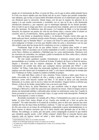 puede ser el instrumento de Dios, el azote de Dios, con lo que tu alma saldrá pitando hacia
el Cielo con mayor rapidez que una flecha sale de su arco. Espero que puedas comprobar,
más adelante, que no hay ni nunca habrá felicidad suficiente en el matrimonio que impida o
sea obstáculo para tu salvación. Desde luego, con tal que tú regules los placeres de tu
esposa a lo que resulte conveniente y razonable, eso es, que no le des a ella demasiada
satisfacción amatoria y, por supuesto, que te mantengas apartado de los demás pecados.
Esto es todo lo que te tengo que decir -soy una persona muy estúpida-, pero no te preocupes
por ello, hermano. No hablemos más del asunto. La Comadre de Bath, si le has prestado
atención, ha expuesto sus puntos de vista de una forma clara y concisa sobre el asunto en
cuestión, esto es, el matrimonio. Ahora, queda en paz y que Dios te guarde.
        De esta forma se despidieron Justino y su hermano. Cuando vieron ellos que no
había nada que hacer, mediante mucho astuto forcejeo, arreglaron las cosas de tal modo que
la muchacha -que se llamaba Mayo15- se casase con Enero lo antes posible. Pero creo que
sería malgastar el tiempo si tuviese que detallar todas las actas y documentos con los que
ella recibió como dote las tierras de él o explicaros su rico y suntuoso ajuar.
        Finalmente llegó el día en que ambos fueron a la iglesia para recibir el santo
sacramento. Salió el sacerdote con la estola rodeándole el cuello y le pidió a ella que fuese
como Sara y Rebeca en sabiduría y fidelidad ante los votos matrimoniales. Entonces rezó
las oraciones de costumbre, les santiguó y pidió la bendición de Dios sobre ellos y efectuó
los sagrados ritos que están prescritos.
        De este modo quedaron casados formalmente y tomaron asiento junto a otras
personalidades en el estrado, en el festín de la boda. El palacio de Enero se llenó de música,
alegría y diversión con los mejores manjares de toda Italia. Sonaron en su honor
instrumentos de sonido más dulce que cualquier música ejecutada por Orfeo16 o por
Amfión17 de Tebas. Cada plato fue anunciado mediante un floreo de clarines tocados por
juglares con más fuerza que el trompeteo de Joab 18 y con mayor claridad que la trompa que
tocó Tiodamas en Tebas, cuando la ciudad se hallaba en peligro.
        Por cada lado Baco vertía el vino, mientras Venus sonreía a todos, pues Enero se
había convertido en el caballero de ella y estaba a punto de ensayar sus fuerzas en el
himeneo, como solía hacerlo cuando era libre. Y así danzó la diosa con una antorcha
llameante en su mano, ante la novia y todos los allí reunidos. Llegaré incluso a afirmar que
Himen, el dios de las bodas, jamás había visto a un novio más feliz.
        Calla la boca, tú, poeta Marciano; tú, que escribiste sobre la alegre boda entre
Filología y Mercurio y sobre las canciones que cantaron las musas. Tanto tu lengua como tu
pluma son demasiado pálidas y delicadas para retratar un matrimonio como ése. Cuando la
tierna juventud se casa con la encorvada vejez, el yugo resiste toda descripción. Probad de
hacer la descripción y veréis si miento.
        Resultaba encantador ver sentada allí a Mayo. Contemplarla era como un cuento de
hadas: la reina Ester nunca dirigió al rey Asuero una mirada así o hizo un gesto tan
recatado19. No sabré describir ni la mitad de su belleza, pero os diré esto: parecía una clara
mañana del mes de mayo llena de belleza y delicias. Y cada vez que Enero miraba el rostro
de ella caía como en un trance de arrobamiento, empezando a gozar anticipadamente en su
fuero interno el abrazo nocturno que él le daría mucho más apretado que el de Pans a
Helena. Sin embargo, se sentía, por otra parte, como compungido al pensar lo que tendría
que ofenderla aquella noche: «¡Ah! ¡Pobre criatura! ¡Ojalá Dios te conceda fuerzas para
soportar toda mi lujuria; siento tal ardor y tales deseos! Tengo miedo que no sepas
15
   Sorprendentemente, Mayo era un nombre masculino.
16
   Músico de la Mitología griega que rescató a su esposa con su música.
17
   Al conjuro de su música las piedras se desplazaron por sí solas: así se construyó Tebas.
18
    II Reyes II: 28.
19
   Ester II y V.
 