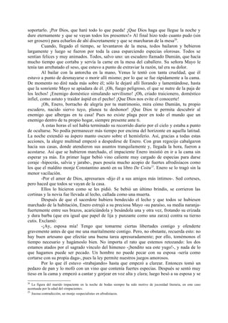 soportarlo. ¡Por Dios, que haré todo lo que pueda! ¡Que Dios haga que llegue la noche y
dure eternamente y que se vayan todos los presentes!» Al final hizo todo cuanto pudo (sin
ser grosero) para echarlos de ahí discretamente y que se marcharan de la mesa20.
         Cuando, llegado el tiempo, se levantaron de la mesa, todos bailaron y bebieron
largamente y luego se fueron por toda la casa esparciendo especias olorosas. Todos se
sentían felices y muy animados. Todos, salvo uno: un escudero llamado Damián, que hacía
mucho tiempo que cortaba y servía la carne en la mesa del caballero. Su señora Mayo le
tenía tan arrebatado el seso, que estuvo a punto de extraviar la razón, tal era su dolor.
         Al bailar con la antorcha en la mano, Venus le tentó con tanta crueldad, que él
estuvo a punto de desmayarse o morir allí mismo; por lo que se fue rápidamente a la cama.
De momento no diré nada más sobre él; sólo le dejaré allí llorando y lamentándose, hasta
que la sonriente Mayo se apiadara de él. ¡Oh, fuego peligroso, el que se nutre de la paja de
los lechos! ¡Enemigo doméstico simulando servilismo! ¡Oh, criado traicionero, doméstico
infiel, como astuto y traidor áspid en el pecho! ¡Que Dios nos evite el conocerte!
         ¡Oh, Enero, borracho de alegría por tu matrimonio, mira cómo Damián, tu propio
escudero, nacido siervo tuyo, planea tu deshonor! ¡Que Dios te permita descubrir al
enemigo que albergas en tu casa! Pues no existe plaga peor en todo el mundo que un
enemigo dentro de tu propio hogar, siempre presente ante ti.
         A estas horas el sol había terminado su recorrido diario por el cielo y estaba a punto
de ocultarse. No podía permanecer más tiempo por encima del horizonte en aquella latitud.
La noche extendió su áspero manto oscuro sobre el hemisferio. Así, gracias a todas estas
acciones, la alegre multitud empezó a despedirse de Enero. Con gran regocijo cabalgaron
hacia sus casas, donde atendieron sus asuntos tranquilamente y, llegada la hora, fueron a
acostarse. Así que se hubieron marchado, el impaciente Enero insistió en ir a la cama sin
esperar ya más. En primer lugar bebió vino caliente muy cargado de especias para darse
coraje -hipocrás, salvia y jarabe-, pues poseía mucho acopio de fuertes afrodisíacos como
los que el maldito monje Constantino anotó en su libro De Coitu21. Enero se lo tragó sin la
menor vacilación.
         -Por el amor de Dios, apresuraos -dijo él a sus amigos más íntimos-. Sed corteses,
pero haced que todos se vayan de la casa.
         Ellos lo hicieron como se les pidió. Se bebió un último brindis, se corrieron las
cortinas y la novia fue llevada al lecho, callada como una muerta.
         Después de que el sacerdote hubiera bendecido el lecho y que todos se hubiesen
marchado de la habitación, Enero estrujó a su preciosa Mayo -su paraíso, su media naranja-
fuertemente entre sus brazos, acariciándola y besándola una y otra vez, frotando su erizada
y dura barba (que era igual que papel de lija y punzante como una zarza) contra su tierno
cutis. Exclamó:
         -¡Ay, esposa mía! Tengo que tomarme ciertas libertades contigo y ofenderte
gravemente antes de que me una maritalmente contigo. Pero, no obstante, recuerda esto: no
hay buen artesano que efectúe una buena tarea apresuradamente; por ello, tomémonos el
tiempo necesario y hagámoslo bien. No importa el rato que estemos retozando: los dos
estamos atados por el sagrado vínculo del himeneo -¡bendito sea este yugo!-, y nada de lo
que hagamos puede ser pecado. Un hombre no puede pecar con su esposa -sería como
cortarse con su propia daga-, pues la ley permite nuestros juegos amorosos.
         Por lo que él estuvo «trabajando» hasta que empezó a clarear. Entonces tomó un
pedazo de pan y lo mofó con un vino que contenía fuertes especias. Después se sentó muy
tieso en la cama y empezó a cantar y gorjear en voz alta y clara; luego besó a su esposa y se
20
   La figura del marido impaciente en la noche de bodas siempre ha sido motivo de jocosidad literaria, en este caso
acentuada por la edad del «impaciente».
21
   Jocosa contradicción, un monje «especialista» en afrodisíacos.
 